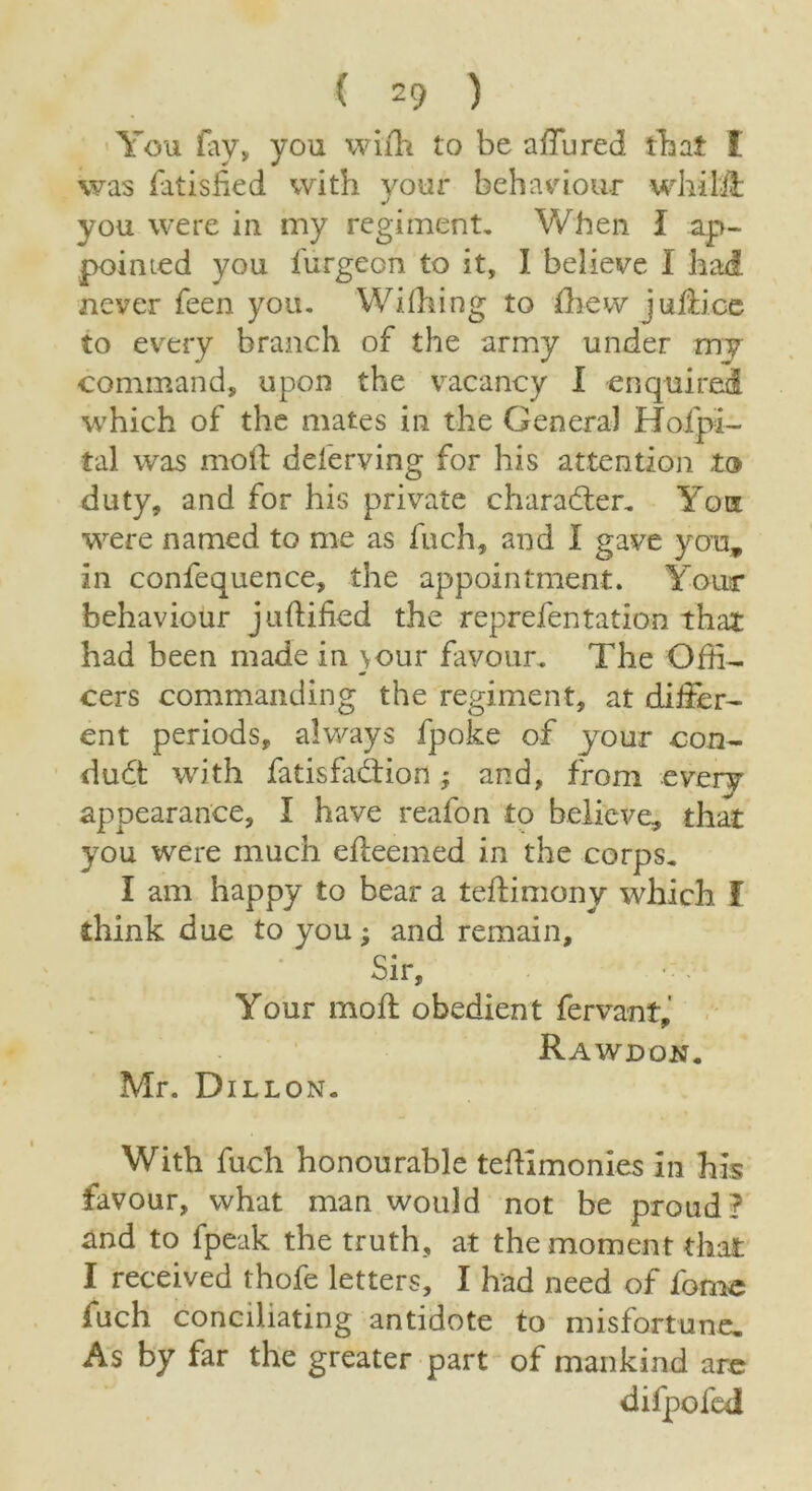 You fay, you wiffi to be a flu red that £ was Satisfied with your behaviour whil'd: you were in my regiment. When I ap- pointed you furgeon to it, I believe I had never feen you. Wifhing to fhew juliioe to every branch of the army under my command, upon the vacancy I enquired which of the mates in the General Hofpi- tal was moil: deferving for his attention to duty, and for his private character. You were named to me as fuch, and I gave you, in confequence, the appointment. Your behaviour judided the reprefentation that had been made in \our favour. The Offi- cers commanding the regiment, at differ- ent periods, always fpoke of jour con- du6t with fatisfacfion ; and, from every appearance, I have reafon to believe, that you were much efteemed in the corps. I am happy to bear a tedimony which f think due to you; and remain. Sir, Your mod obedient fervant, Rawdon. Mr. Dillon. With fuch honourable tedlmonies in his favour, what man would not be proud ? and to fpeak the truth, at the moment that I received thofe letters, I had need of fome fuch conciliating antidote to misfortune. As by far the greater part of mankind are difpofed