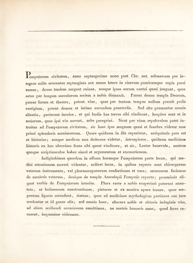 1/ompejorum civitatem, anno septuagesimo nono post Clir. nat. submersam per in- tegTOS mille sexcentos septuaginta sex annos latere in cinerum pumicumque copia passi sumus, donec tandem surgunt ruinae, nosque ipsos eorum coetui quasi jungunt, quos aetas per longam saeculorum seriem a nobis disjunxit. Patent denuo templa Deorum, patent forum et tlieatra, patent viae, quas per tantum tempus nullum pressit pedis vestigium, patent domus et intima earundem penetralia. Sed alto premuntur omnia silentio, perierunt incolae , et qui hodie lias terras sibi vindicant, hospites sunt et in majorum, quos ipsi vix norunt, urbe peregrini. Sicut per viam sepulcralem patet in- troitus ad Pompejorum civitatem, sic haec ipsa magnum quasi et funebre videtur esse prisci splendoris monimentum. Quare quidnam in illa reperiatur, antiquitatis pars est et historiae; nosque medicos non dedecere videtur, introspicere, quidnam medicinae historia ex hoc uberrimo fonte sibi queat vindicare, et sic, Lector benevole, nostrae quoque scriptiunculae habes simul et argumentum et excusationem. Indigitabimus quosdam in effossa hucusque Pompejorum parte locos, qui me- dici attentionem mereri videntur, scilicet locos, in quibus reperta sunt chirurgorum veterum instrumenta, vel pliarmacopoeorum confectiones et vasa; sermonem faciemus de amuletis veterum , denique de templo Aesculapii Pompejis reperto; praemissis ali- quot verbis de Pompejorum interitu. Plura certe a nobis exspectari poterunt anno- tata , ut balineorum constructiones, picturae et ex musivo opere icones, quae ser- pentum figuras ostendunt, statuae, quae ad medicinae mythologiam pertinere suo jure creduntur et id genus alia; sed omnia haec, obscura nobis et altioris indaginis visa, ad aliam scribendi occasionem remittimus, ne nostris humeris nunc, quod ferre re- cusent, imposuisse videamur.