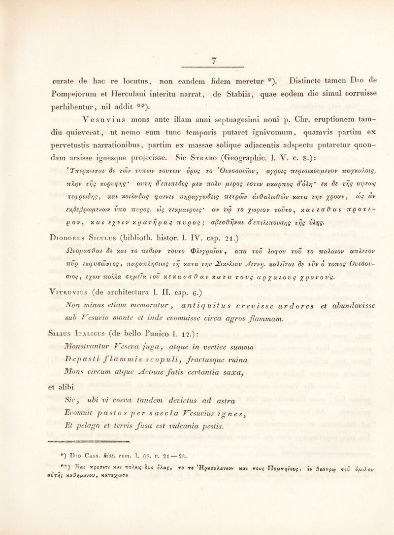 curate de hac re locutus, non eandem fidem meretur *). Distincte tamen Dio de Pompejorum et Herculani interitu narrat, de Stabiis, quae eodem die simul corruisse perhibentur, nil addit V esuyius mons ante illam anni septuagesimi noni p. Chr. eruptionem t a in- di u quieverat, ut nemo eum tunc temporis putaret ignivomum, quamvis partim ex pervetustis narrationibus, partim ex massae solique adjacentis adspectu putaretur quon- dam arsisse ignesque projecisse. Sic Strabo (Geographic. 1. V. c. 8.): ' Ttt£q%htul de tmv tottqdv tovtojv OQog to 'Ovsoooviov, ayQOig nzQtOixovpzvov nayxcdoig, Tibjv zrjg xoQVCfrjg * avz?] d^runedog ptv noXv pepog (otiv axaQnog d’6b] * ex de zrjg ogeog req()0)dj]g, xca xotladug qcuvec arjQccyycodetg nerQMv aid-aXai&wv xaru ti]v yQouv, wg av expspQOjpevtov imo nv^og. cog zexpouQOLg* ctv tm to yoiQtov tovto , xaiscQui n Q o t e- QOVy xav eyeiv xQazriQug nvQog; cpetjdqvcu d'enihnov(y?]g zijg vktjg. Diodorus Siculus (biblioth. bistor. 1. IV. cap. 21.) Slvopccoxtut de xav to mdtov tovto &Xey(jcc7ov, ano tov Aoqov tov to nuXaiov anXexov nvQ exqvddjvTog, naQunlrjfnwg zrj xara tt\v NcxeXaxv AiTvy. yaXeizai de vvv 6 zonog Oveoov- (Jrog, eyajv noXXa or}pe7u tov xexctuo&ctvx ut a zovg a q y a tov g y q ov ovg. Vitruvius (de architectura 1. II. cap. Q.) Non minus etiam memoratur , antiq uitu s crevisse ar dor es et abundavisse sub Vesuvio monte et inde evomuisse circa agros flammam. Silius Italicus (de bello Punico 1. 12.): Monstrantur Veseva juga, atque in vertice summo D ep as i i j la m mi s sc opuli, fr actusque ruina Mons circum atque Nelnae fatis certantia saxa, et alibi Sic, ubi vi coeca tandem devictus ad astra Evomuit pastos per saecla. Vesuvius ignes, El pelago et terris fusa est vulcania pestis. *) T)ro Cass. hist, rom. 1. c. 21—23. TQoeeri x<*r ^roXei; hvo oXato re ‘HpxouAavaov kcu tou* Uofx%^,ov;, ev Saargsp rev ofx,).ov naSvj/xsvou , k«tg^wce