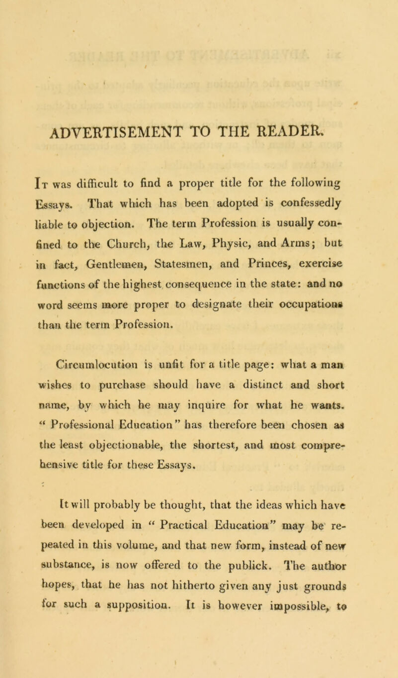 ADVERTISEMENT TO TIIE READER. It was difficult to find a proper title for the following Essays. That which has been adopted is confessedly liable to objection. The term Profession is usually con- fined to the Church, the Law, Physic, and Arms; but in fact. Gentlemen, Statesmen, and Princes, exercise functions of the highest consequence in the state: and no word seems more proper to designate their occupations i than the term Profession. Circumlocution is unfit for a title page: what a man wishes to purchase should have a distinct and short name, bv which he may inquire for what he wants. “ Professional Education ” has therefore been chosen as the least objectionable, the shortest., and most compre- hensive title for these Essays. It will probably be thought, that the ideas which have been developed in “ Practical Education” may be re- peated in this volume, and that new form, instead of new substance, is now offered to the publick. The author hopes, that he has not hitherto given any just grounds tor such a supposition. It is however impossible, to