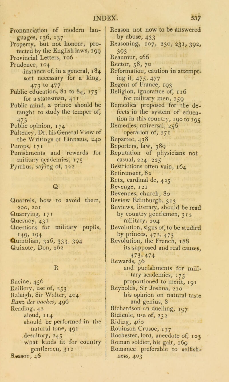 Pronunciation of modern lan- guages, 136, 137 Property, but not honour, pro- tected by the English laws, 199 Provincial Letters, 106 Prudence, 104 instance of, in a general, 184 sort necessary for a king, 473 to 477 Public education, 81 to 84, 175 for a statesman, 411 Public mind, a prince should be taught to study the temper of, 473 Public opinion, 174 Pulteney, Dr. his General View of the Writings of Linnaeus, 240 Pumps, 171 Punishments and rewards for military academies, 175 Pyrrhus, saying of, 122 Q Quarrels, how to avoid them, 200, 201 Quarrying, 17 1 Quesnoy, 43 1 Questions for military pupils, 149, 194 Quintilian, 326, 333, 394 Quixote, Don, 262 R Racine, 456 Piaillery, use of, 253 Raleigh, Sir Walter, 404 Ranz des vaches, 496 Reading, 42 aloud, 114 should be performed in the natural tone, 491 desultory, 245 what kinds fit for country gentlemen, 312 .Rtason, 46 Reason not now to be answered by abuse, 433 Reasoning, 107, 230,231,392, 393 Reaumur, 266 Rector, 58, 70 Reformation, caution in attempt- ing it, 475, 477 Regent of France, 193 Religion, ignorance of, 116 for military men, 159 Remedies proposed for the de- fects in the system of educa- tion in this country, 190 to 195 Remedies, universal, 256 operation of, 271 Repartee, 438 Reporters, law, 389 Reputation of physicians not casual, 224. 225 Restrictions often vain, 164 Retirement, 82 Retz, cardinal de, 425 Revenge, 121 Revenues, church, 80 Review Edinburgh, 313 Reviews, literary, should be read by country gentlemen, 312 military, 204 Revolution, signs of, to be studied by princes, 472, 473 Revolution, the French, 18S its supposed and real causes, 473>474 Rewards, 56 and punishments for mili- tary academies, : 75 proportioned to merit, 191 Reynolds, Sir Joshua, 210 his opinion on natural taste and genius, 8 Richardson r.n duelling, 197 Ridicule, use of, 232 Riding, 460 Robinson Crusoe, 137 Rochester, lord, anecdote of, 103 Roman soldier, his gait, 169 Romance preferable to selfish- ness, 403
