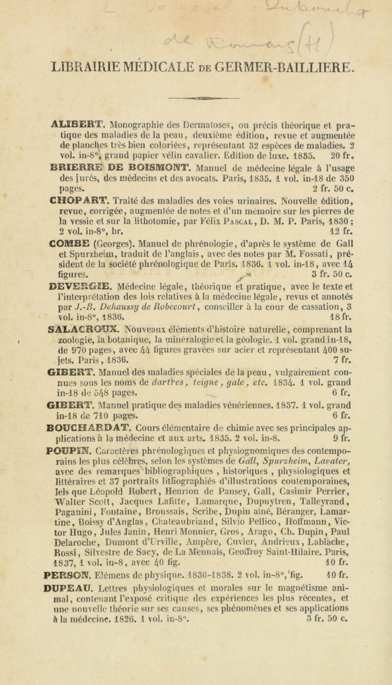 <rv LIBRAIRIE MEDICALE de GERMER-BAILLIERE. ALEBERT. Monographie des Dermaloses, ou précis théorique et pra- tique des maladies de la peau, deuxième édition, revue et augmentée de planches très bien coloriées, représentant 32 espèces de maladies. 2 vol. in-8°, grand papier vélin cavalier. Edition de luxe. 1885. 20 fr. BRIERRE DE BOISMONT. Manuel de médecine légale à l’usage des jurés, des médecins et des avocats. Paris, 1835. 1 vol. in-18 de 350 pages. 2 fr. 50 c. CHOPART. Traité des maladies des voies urinaires. Nouvelle édition, revue, corrigée, augmentée de notes et d’un mémoire sur les pierres de la vessie et sur la lithotomie, par Félix Pascal, D. M. P. Paris, 1830 ; 2 vol. in-8°, br. 12 fr. COMBE (Georges). Manuel de phrénologie, d’après le système de Gall et Spurzlieim, traduit de l’anglais, avec des notes par M. Fossali, pré- sident de la société phrénologique de Paris. 1836. 1 vol. in-18, avec 14 figures. 3 fr. 50 c. DEVERGEE. Médecine légale, théorique et pratique, avec le texte et l’interprétation des lois relatives à la médecine légale, revus et annotés par J.-B. Deliaussy de Robecourt, conseiller à la cour de cassation, 3 voL in-8°, 1836. 18 fr. SALACROUX. Nouveaux éléments d’histoire naturelle, comprenant la zoologie, la botanique, la minéralogie et la géologie. 1 vol. grand in-18, de 970 pages, avec 44 figures gravées sur acier et représentant 400 su- jets. Paris, 1836. 7 fr. GIBERT. Manuel des maladies spéciales de la peau, vulgairement con- nues sous les noms de dar&es, teigne, gale, etc. 1834. 1 vol. grand in-18 de 543 pages. 6 fr. GIRERT. Manuel pratique des maladies vénériennes. 1837. 1 vol. grand in-18 de 710 pages. 6 fr. BOUCHARD AT. Cours élémentaire de chimie avec ses principales ap- plications à la médecine et aux arts. 1835. 2 vol. in-8. 9 fr. POUPEE. Caractères phrénologiques et physiognomiques des contempo- rains les plus célèbres, selon les systèmes de Gall, Spurzlieim, Lavater, avec des remarques bibliographiques , historiques , physiologiques et littéraires et 37 portraits lithographiés d’illustrations contemporaines, lels que Léopold Robert, Henrion de Pansey, Gall, Casimir Perrier, Walter Scctt, Jacques Lafitte, Lamarque, Dupuytren, Talleyrand, Paganini, Fontaine, Broussais, Scribe, Dupin aîné, Béranger, Lamar- tine, Boissy d’Anglas, Chateaubriand, Silvio Pellico, Hoffmann, Vic- tor Hugo, Jules Janin, Henri Monnier, Gros, Arago, Ch. Dupin, Paul Delaroche, Dumont d’Urville, Ampère, Cuvier, Andrieux, Lablache, Rossi, Silvestre de Sacy, de La Mennais, Geoilroy Saint-Hilaire. Paris, 1837, 1 vol. in-8, avec 40 lig. 40 fr. PERSG1V. Elémens de physique. 1836-1838. 2 vol. in-8°,'fig. 10 fr. DUPEAU. Lettres physiologiques et morales sur le magnétisme ani- mal, contenant l’exposé critique des expériences les plus récentes, et une nouvelle théorie sur ses causes, scs phénomènes et ses applications à la médecine. 1826. 1 vol. in-8°. 3 fr. 50 c.