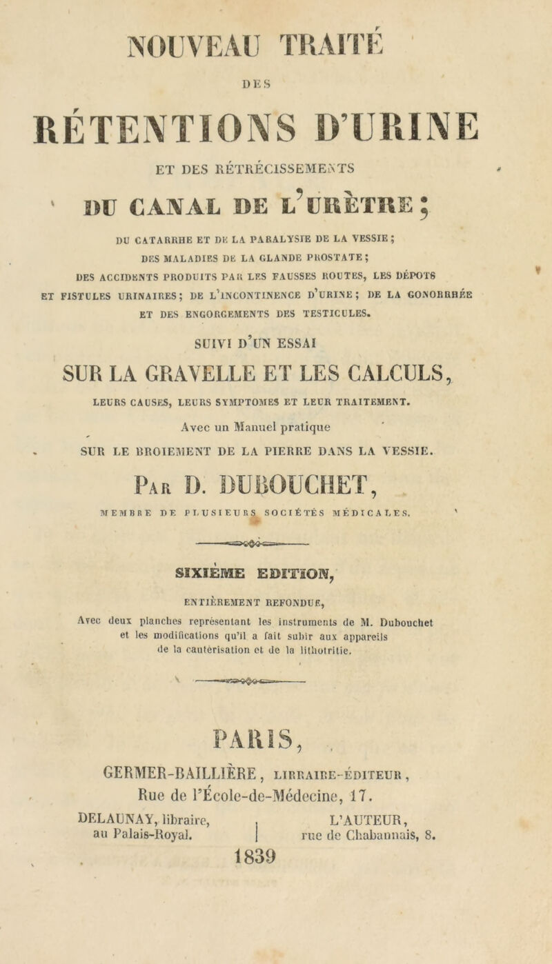 DES ET DES RÉTRÉCISSEMENTS ' DU CANAL DE L’URÈTRE; DU CATARRHE ET DE LA PARALYSIE DE LA VESSIE; DES MALADIES DE LA GLANDE PROSTATE; DES ACCIDENTS PRODUITS PAR LES FAUSSES ROUTES, LES DÉPÔTS et fistules urinaires; de lTncontinence d’urine; DE LA GONORRHÉE ET DES ENGORGEMENTS DES TESTICULES. SUIVI I)’UN essai SUR LA GRAYELLE ET LES CALCULS, LEURS CAUSES, LEURS SYMPTOMES ET LEUR TRAITEMENT. Avec un Manuel pratique SUR LE BROIEMENT DE LA PIERRE DANS LA VESSIE. Par D. DUBOUCHET, MEMBRE DE PL USIEURS SOCIÉTÉS MÉDICALES. ' SIXIÈME EDITION, ENTIÈREMENT REFONDUE, Avec deux planches représentant les instruments de M. Dubouchet et les modifications qu’il a fait subir aux appareils de la cautérisation et de la lithotritie. PARIS, GERMER-BAILL1ÈRE, lïrraire--éditeur , Rue de l’École-de-Médecine, 17. DELAUNAY, libraire, . L’AUTEUR, au Palais-Royal. j rue de ChabannaiS, 8. 1839