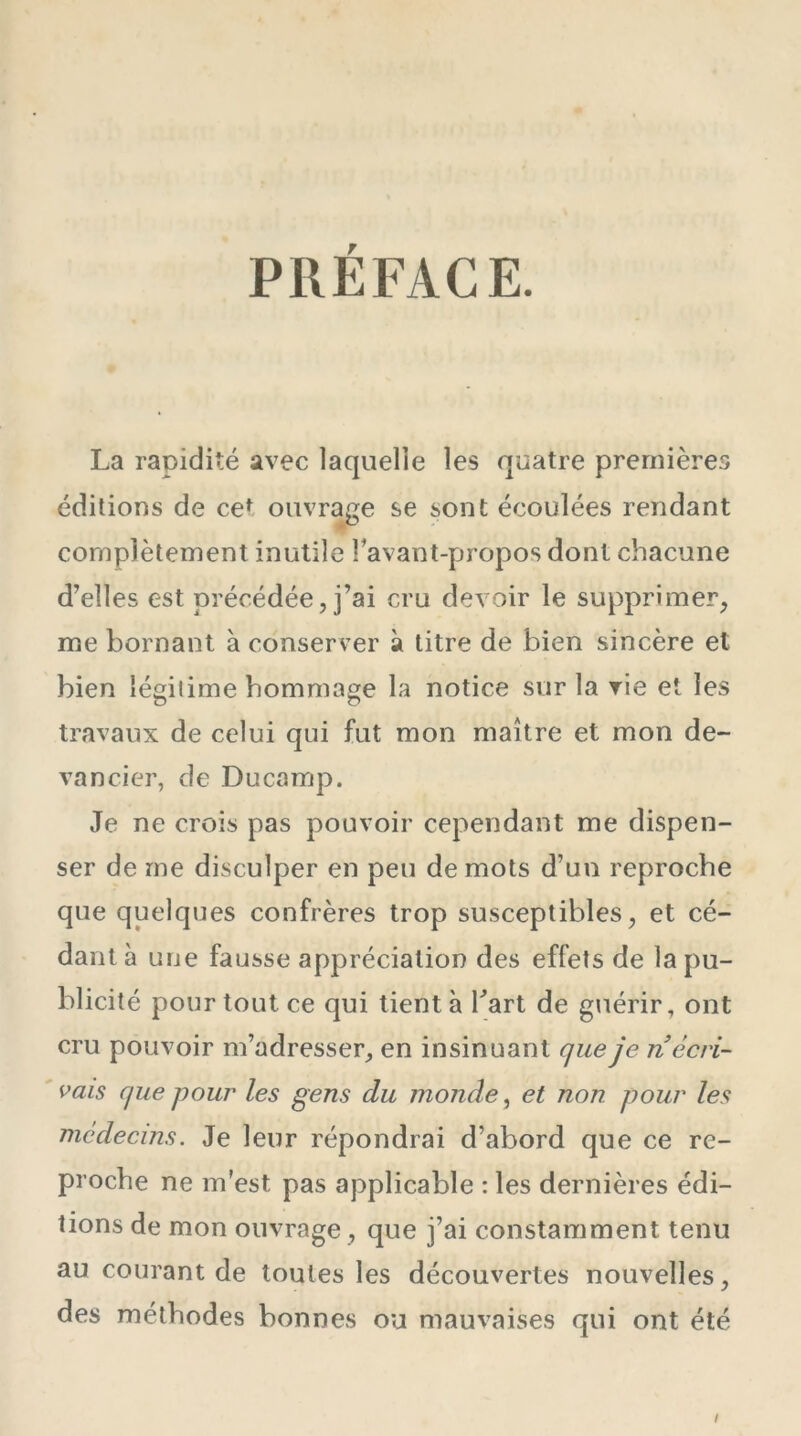 PRÉFACE. La rapidité avec laquelle les quatre premières éditions de ce* ouvrage se sont écoulées rendant complètement inutile l’avant-propos dont chacune d’elles est précédée, j’ai cru devoir le supprimer, me bornant à conserver à titre de bien sincère et bien légilime hommage la notice sur la rie et les travaux de celui qui fut mon maître et mon de- vancier, de Ducamp. Je ne crois pas pouvoir cependant me dispen- ser de me disculper en peu de mots d’un reproche que quelques confrères trop susceptibles, et cé- dant à une fausse appréciation des effets de la pu- blicité pour tout ce qui tient à Part de guérir, ont cru pouvoir m’adresser, en insinuant que je rï écri- vais que pour les gens du monde, et non pour les médecins. Je leur répondrai d’abord que ce re- proche ne m’est pas applicable : les dernières édi- tions de mon ouvrage, que j’ai constamment tenu au courant de toutes les découvertes nouvelles, des méthodes bonnes ou mauvaises qui ont été I