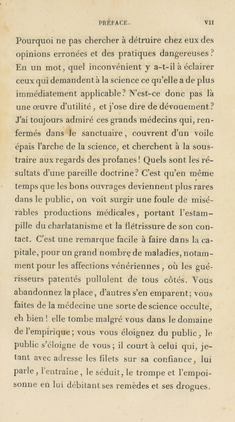 Pourquoi ne pas chercher à détruire chez eux des opinions erronées et des pratiques dangereuses ? En un mot, quel inconvénient y a-t-il à éclairer ceux qui demandent à la science ce qu’elle a de plus immédiatement applicable? N’est-ce donc pas là une oeuvre d’utilité, et j’ose dire de dévouement ? J’ai toujours admiré ces grands médecins qui, ren- fermés dans le sanctuaire, couvrent d’un voile épais l’arche de la science, et cherchent à la sous- traire aux regards des profanes ! Quels sont les ré- sultats d’une pareille doctrine? C’est qu’en même / temps que les bons ouvrages deviennent plus rares dans le public, on voit surgir une foule de misé- rables productions médicales, portant l’estam- pille du charlatanisme et la flétrissure de son con- tact. C’est une remarque facile à faire dans la ca- pitale, pour un grand nornbrç de maladies, notam- ment pour les affections vénériennes, où les gué- risseurs patentés pullulent de tous côtés. Vous abandonnez la place, d’autres s’en emparent; vous faites de la médecine une sorte de science occulte, eh bien ! elle tombe malgré vous dans le domaine de l’empirique; vous vous éloignez du public, le public s’éloigne de vous; il court à celui qui, je- tant avec adresse les filets sur sa confiance, lui parle, l’entraîne, le séduit, le trompe et l’empoi- sonne en lui débitanlses remèdes et ses drogues. o