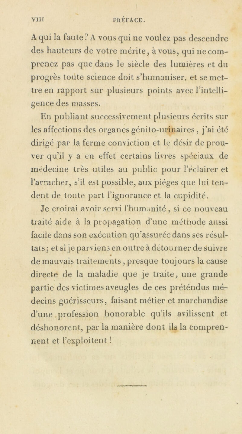 A qui la faute ? A vous qui ne voulez pas descendre des hauteurs de votre mérite, à vous, qui ne com- prenez pas que dans le siècle des lumières et du progrès toute science doit s’humaniser, et se met- tre en rapport sur plusieurs points avec l’intelli- gence des masses. En publiant successivement plusieurs écrits sur les affections des organes génito-urinaires, j’ai été dirigé par la ferme conviction et le désir de prou- ver qu’il y a en effet certains livres spéciaux de médecine très utiles au public pour l’éclairer et l’arracher, s’il est possible, aux pièges que lui ten- dent de toute part l’ignorance et la cupidité. Je croirai avoir servi fhum mité, si ce nouveau traité aide à la propagation d’une méthode aussi facite dans son exécution qu’assurée dans ses résul- tats j et si je parviens en outre à détourner de suivre de mauvais traitements, presque toujours la cause directe de la maladie que je traite, une grande partie des victimes aveugles de ces préténdus mé- decins guérisseurs, faisant métier et marchandise d’une. profession honorable qu’ils avilissent et déshonorent, par la manière dont ils la compren- nent et l’exploitent !