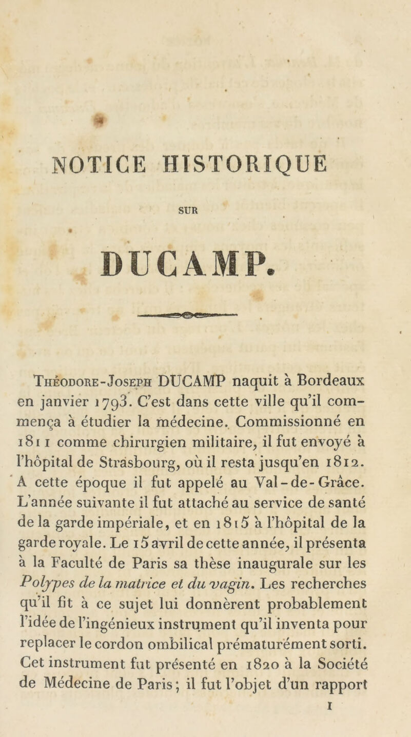 NOTICE HISTORIQUE SUR DUCAMP. Théodore-Joseph DUCAMP naquit à Bordeaux en janvier 17g3. C’est dans cette ville qu’il com- mença à étudier la médecine. Commissionné en 1811 comme chirurgien militaire, il fut envoyé à l’hôpital de Strasbourg, où il resta jusqu’en 1812. A cette époque il fut appelé au Val-de-Grâce. L’année suivante il fut attaché au service de santé delà garde impériale, et en 1815 a l’hôpital de la garde royale. Le 15 avril de cette année, il présenta à la Faculté de Paris sa thèse inaugurale sur les Polypes de la matrice et du vagin. Les recherches qu il fit à ce sujet lui donnèrent probablement l’idée de l’ingénieux instrument qu’il inventa pour replacer le cordon ombilical prématurément sorti. Cet instrument fut présenté en 1820 à la Société de Médecine de Paris; il fut l’objet d’un rapport
