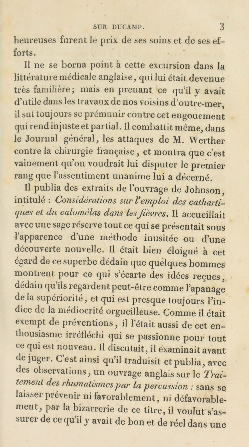heureuses furent le prix de ses soins et de ses ef- forts. Il ne se borna point à cette excursion dans la littérature médicale anglaise, qui lui était devenue très familière ; mais en prenant ce qu’il y avait d’utile dans les travaux de nos voisins d’outre-mer, il sut toujours se prémunir contre cet engouement qui rend injuste et partial. Il combattit même, dans le Journal général, les attaques de M. Werther contre la chirurgie française, et montra que c’est vainement qu’on voudrait lui disputer le premier rang que l’assentiment unanime lui a décerné. Il publia des extraits de l’ouvrage de Johnson, intitulé : Considérations sur Vemploi des catharti- ques et du calomélas dans lesjïevres. Il accueillait avec une sage réserve tout ce qui se présentait sous l’apparence d’une méthode inusitée ou d’une découverte nouvelle. Il était bien éloigné à cet egaid de ce superbe dédain que quelques hommes montrent pour ce qui s’écarte des idées reçues dédain qu’ils regardent peut-être comme l’apanage de la supériorité, et qui est presque toujours l'in- dice de la médiocrité orgueilleuse. Comme il était exempt de préventions, il l’était aussi de cet en- thousiasme irréfléchi qui se passionne pour tout ce qui est nouveau. Il discutait, il examinait avant de juger. C’est ainsi qu’il traduisit et publia, avec des observations, un ouvrage anglais sur le Trai- tement des rhumatismes par la percussion : sans se laisser prévenir ni favorablement, ni défavorable- ment, par la bizarrerie de ce litre, il voulut s’as- surer de ce qu’il y avait de bon et de réel dans une