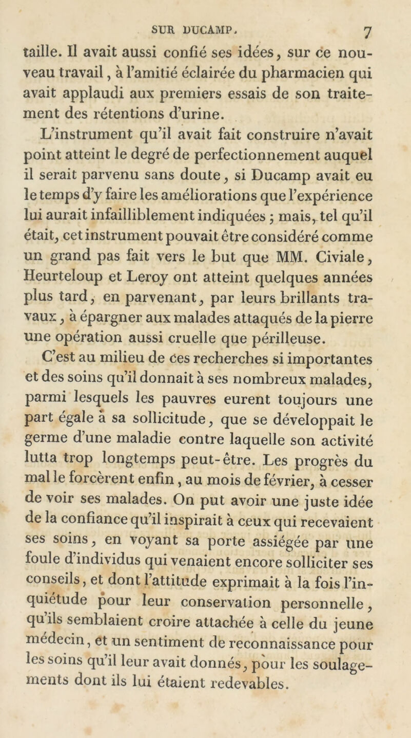 taille. Il avait aussi confié ses idées, sur ce nou- veau travail, à l’amitié éclairée du pharmacien qui avait applaudi aux premiers essais de son traite- ment des rétentions d’urine. L’instrument qu’il avait fait construire n’avait point atteint le degré de perfectionnement auquel il serait parvenu sans doute, si Ducamp avait eu le temps d’y faire les améliorations que l’expérience lui aurait infailliblement indiquées ; mais, tel qu’il était, cet instrument pouvait être considéré comme un grand pas fait vers le but que MM. Civiale, Heurteloup et Leroy ont atteint quelques années plus tard, en parvenant, par leurs brillants tra- vaux , à épargner aux malades attaqués de la pierre une opération aussi cruelle que périlleuse. C’est au milieu de ees recherches si importantes et des soins qu’il donnait à ses nombreux malades, parmi lesquels les pauvres eurent toujours une part égale a sa sollicitude, que se développait le germe d’une maladie contre laquelle son activité lutta trop longtemps peut-être. Les progrès du mal le forcèrent enfin , au mois de février, à cesser de voir ses malades. On put avoir une juste idée de la confiance qu’il inspirait à ceux qui recevaient ses soins, en voyant sa porte assiégée par une foule d individus qui venaient encore solliciter ses conseils, et dont l’attitude exprimait à la fois l’in- quiétude pour leur conservation personnelle, qu ils semblaient croire attachée à celle du jeune médecin, et un sentiment de reconnaissance pour les soins qu’il leur avait donnés, pour les soulage- ments dont ils lui étaient redevables.