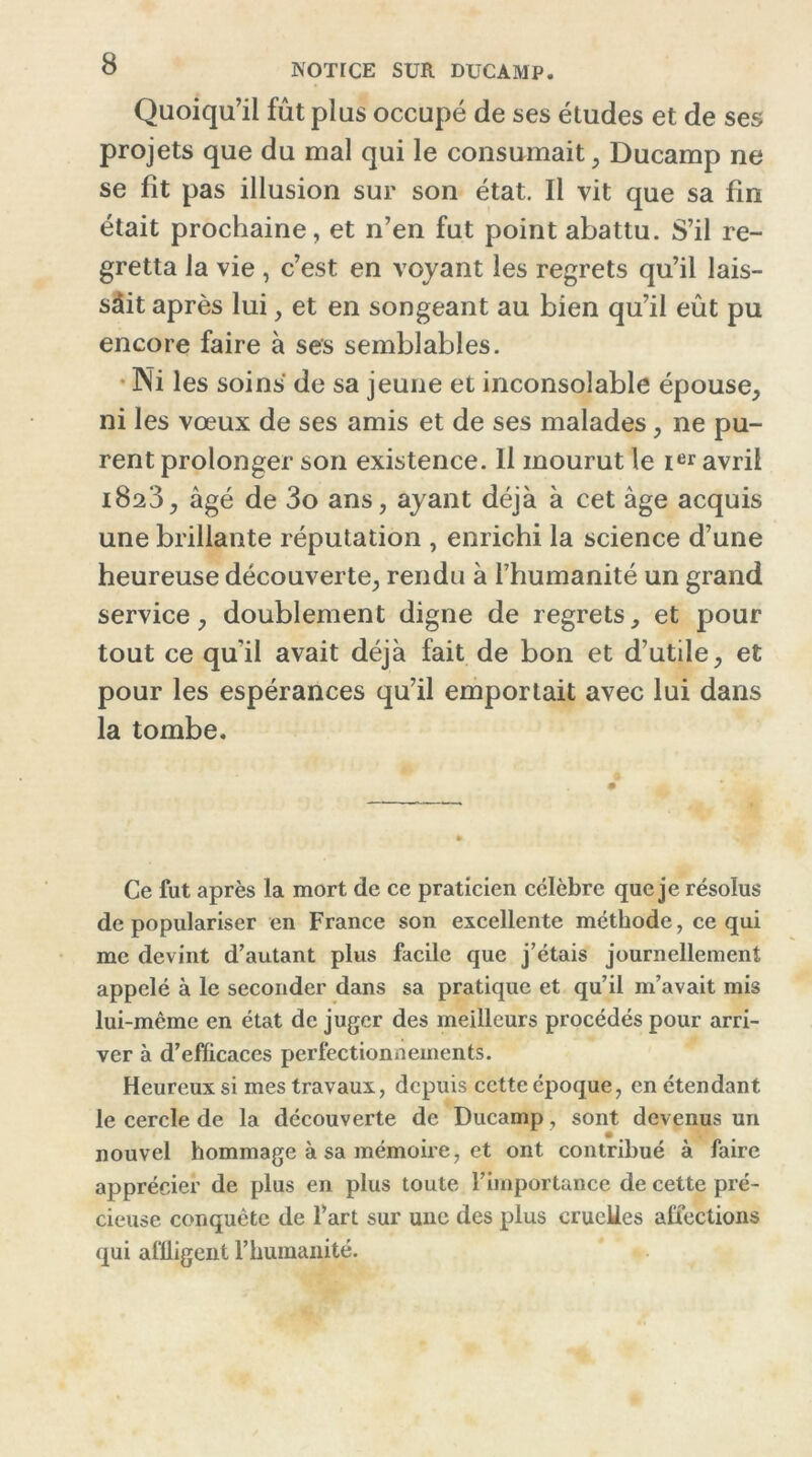 NOTICE SUR DUCAMP. Quoiqu’il fût plus occupé de ses études et de ses projets que du mal qui le consumait, Ducamp ne se fit pas illusion sur son état. Il vit que sa fin était prochaine, et n’en fut point abattu. S’il re- gretta la vie , c’est en voyant les regrets qu’il lais- sait après lui, et en songeant au bien qu’il eût pu encore faire à ses semblables. Ni les soins de sa jeune et inconsolable épouse, ni les vœux de ses amis et de ses malades, ne pu- rent prolonger son existence. Il mourut le Ier avril 1823, âgé de 3o ans, ayant déjà à cet âge acquis une brillante réputation , enrichi la science d’une heureuse découverte, rendu à l’humanité un grand service, doublement digne de regrets, et pour tout ce qu'il avait déjà fait de bon et d’utile, et pour les espérances qu’il emportait avec lui dans la tombe. Ce fut après la mort de ce praticien célèbre que je résolus de populariser en France son excellente méthode, ce qui me devint d’autant plus facile que j’étais journellement appelé à le seconder dans sa pratique et qu’il m’avait mis lui-même en état de juger des meilleurs procédés pour arri- ver à d’efficaces perfectionnements. Heureux si mes travaux, depuis cette époque, en étendant le cercle de la découverte de Ducamp, sont devenus un nouvel hommage à sa mémoire, et ont contribué à faire apprécier de plus en plus toute l’importance de cette pré- cieuse conquête de l’art sur une des plus cruelles affections qui affligent l’humanité.