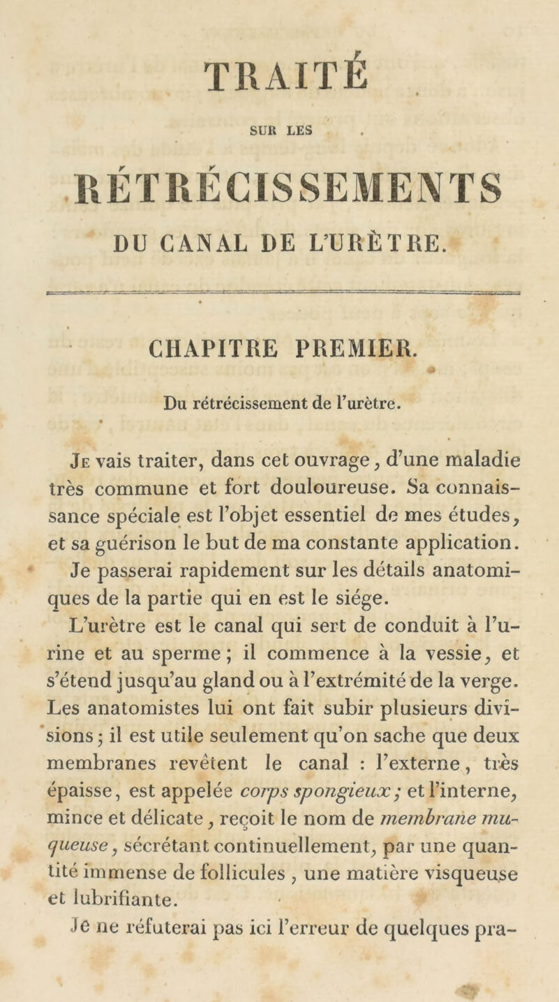 TRAITE SUR LES RÉTRÉCISSEMENTS DU CANAL DE L’URÈTRE. CHAPITRE PREMIER. Du rétrécissement de l’urètre. Je vais traiter, dans cet ouvrage, d’une maladie très commune et fort douloureuse. Sa connais- sance spéciale est l’objet essentiel de mes études, et sa guérison le but de ma constante application. Je passerai rapidement sur les détails anatomi- ques de la partie qui en est le siège. L’urètre est le canal qui sert de conduit à l’u- rine et au sperme; il commence à la vessie, et s’étend jusqu’au gland ou à l’extrémité de la verge. Les anatomistes lui ont fait subir plusieurs divi- sions ; il est utile seulement qu’on sache que deux membranes revêtent le canal : l’externe, très épaisse, est appelée corps spongieux ; et l’interne, mince et délicate, reçoit le nom de membrane mu- queuse , sécrétant continuellement, par une quan- tité immense de follicules , une matière visqueuse et lubrifiante. Je ne réfuterai pas ici l’erreur de quelques pra-