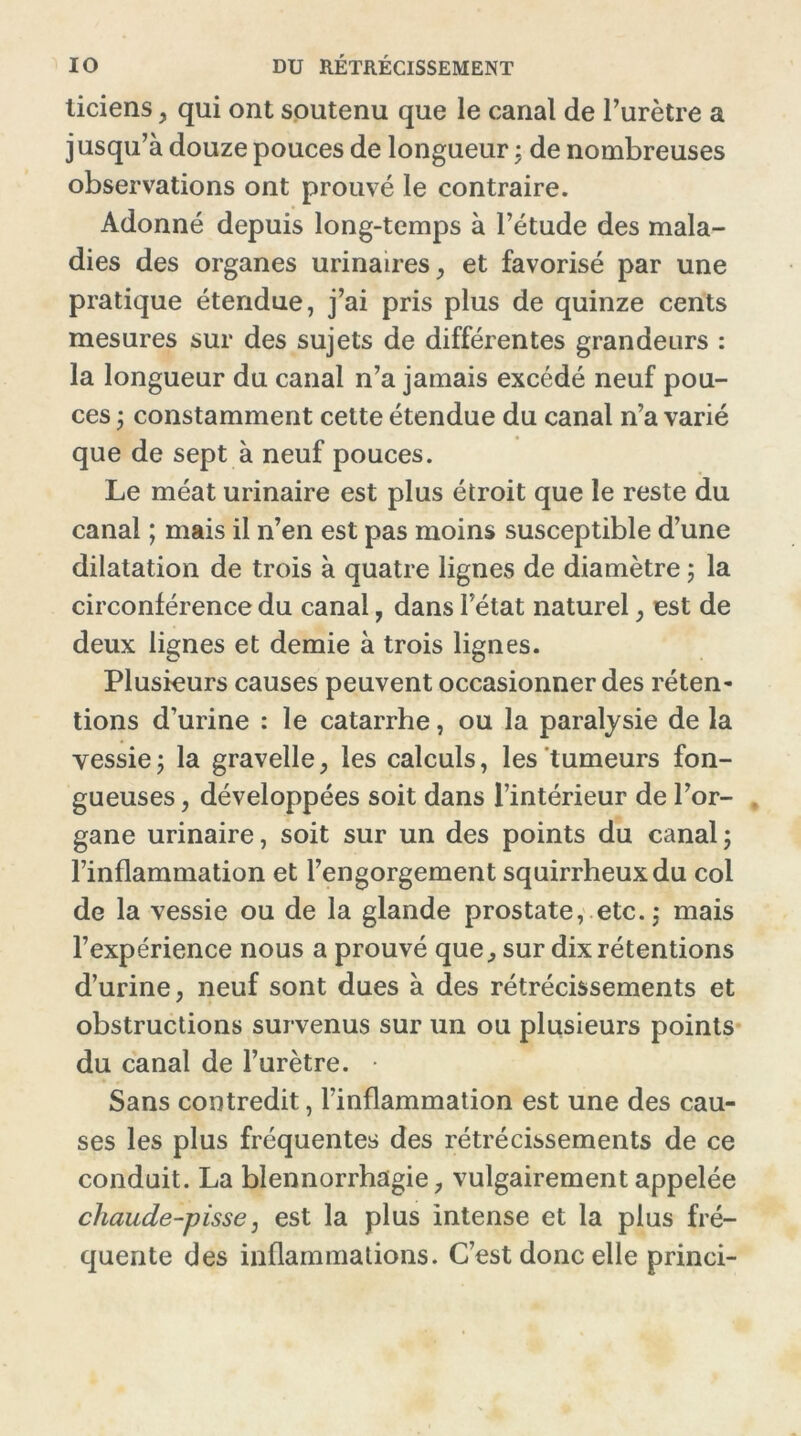 liciens, qui ont soutenu que le canal de l’urètre a jusqu’à douze pouces de longueur : de nombreuses observations ont prouvé le contraire. Adonné depuis long-temps à l’étude des mala- dies des organes urinaires, et favorisé par une pratique étendue, j’ai pris plus de quinze cents mesures sur des sujets de différentes grandeurs : la longueur du canal n’a jamais excédé neuf pou- ces ; constamment cette étendue du canal n’a varié que de sept à neuf pouces. Le méat urinaire est plus étroit que le reste du canal ; mais il n’en est pas moins susceptible d’une dilatation de trois à quatre lignes de diamètre ; la circonférence du canal, dans l’état naturel, est de deux lignes et demie à trois lignes. Plusieurs causes peuvent occasionner des réten- tions d’urine : le catarrhe, ou la paralysie de la vessiej la gravelle, les calculs, les tumeurs fon- gueuses , développées soit dans l’intérieur de l’or- gane urinaire, soit sur un des points du canal ; l’inflammation et l’engorgement squirrheux du col de la vessie ou de la glande prostate, etc. ; mais l’expérience nous a prouvé que , sur dix rétentions d’urine, neuf sont dues à des rétrécissements et obstructions survenus sur un ou plusieurs points du canal de l’urètre. • Sans contredit, l’inflammation est une des cau- ses les plus fréquentes des rétrécissements de ce conduit. La blennorrhagie, vulgairement appelée chaude-pisse: est la plus intense et la plus fré- quente des inflammations. C’est donc elle princi-
