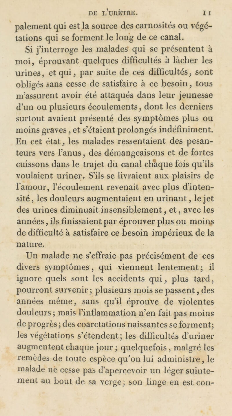 paiement qui est la source des carnosités ou végé- tations qui se forment le long de ce canal. Si j’interroge les malades qui se présentent à moi, éprouvant quelques difficultés à lâcher les urines, et qui, par suite de ces difficultés, sont obligés sans cesse de satisfaire à ce besoin, tous m’assurent avoir été attaqués dans leur jeunesse d’un ou plusieurs écoulements, dont les derniers surtout avaient présenté des symptômes plus ou moins graves, et s’étaient prolongés indéfiniment. En cet état, les malades ressentaient des pesan- teurs vers l’anus, des démangeaisons et de fortes cuissons dans le trajet du canal chaque fois qu’ils voulaient uriner. S’ils se livraient aux plaisirs de l’amour, l’écoulement revenait avec plus d’inten- sité, les douleurs augmentaient en urinant, le jet des urines diminuait insensiblement, et, avec les années, ils finissaient par éprouver plus ou moins de difficulté a satisfaire ce besoin impérieux de la nature. Un malade ne s’effraie pas précisément de ces divers symptômes, qui viennent lentement5 il ignore quels sont les accidents qui, plus tard, pourront survenir 3 plusieurs mois se passent, des années même, sans qu’il éprouve de violentes douleurs 3 mais l’inflammation n’en fait pas moins de progrès ; des coarctations naissantes se forment3 les végétations s’étendent; les difficultés d’uriner augmentent chaque jour 3 quelquefois, malgré les remèdes de toute espèce qu^on lui administre, le malade në cesse pas d’apercevoir un léger suinte- ment au bout de sa verge3 son linge en est con-