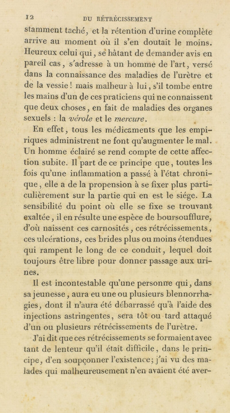 stamment taché, et la rétention d’urine complète arrive au moment où il s’en doutait le moins. Heureux celui qui, se hâtant de demander avis en pareil cas, s'adresse à un homme de l’art, versé dans la connaissance des maladies de l’urètre et de la vessie ! mais malheur à lui, s’il tombe entre les mains d’un de ces praticiens qui ne connaissent que deux choses, en fait de maladies des organes sexuels : la vérole et le mercure. • En effet, tous les médicaments que les empi- riques administrent ne font qu’augmenter le mal. Un homme éclairé se rend compte de cette affec- tion subite. Il part de ce principe que , toutes les fois qu’une inflammation a passé à l’état chroni- que , elle a de la propension à se fixer plus parti- culièrement sur la partie qui en est le siège. La sensibilité du point où elle se fixe se trouvant exaltée, il en résulte une espèce de boursoufflure, d’où naissent ces carnosités, ces rétrécissements, ces ulcérations, ces brides plus ou moins étendues qui rampent le long de ce conduit, lequel doit toujours être libre pour donner passage aux uri- nes. Il est incontestable qu’une personne qui, dans sa jeunesse, aura eu une ou plusieurs blennorrha- gies, dont il n’aura été débarrassé qu’à l’aide des injections astringentes, sera tôt ou tard attaqué d’un ou plusieurs rétrécissements de l’urètre. J’ai dit que ces rétrécissements se formaient avec tant de lenteur qu’il était difficile, dans le prin- cipe, d’en soupçonner l’existence ; j'ai vu des ma- lades qui malheureusement n’en avaient été aver-