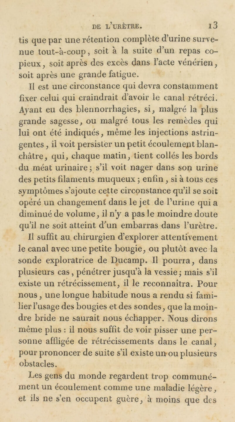 tis que par une rétention complète d’urine surve- nue tout-à-coup, soit a la suite d’un repas co- pieux, soit après des excès dans l’acte vénérien, soit après une grande fatigue. Il est une circonstance qui devra constamment fixer celui qui craindrait d’avoir le canal rétréci. Ayant eu des blennorrhagies, si, malgré la plus grande sagesse, ou malgré tous les remèdes qui lui ont été indiqués, même les injections astrin- gentes , il voit persister un petit écoulement blan- châtre, qui, chaque matin, tient collés les bords du méat urinaire ; s’il voit nager dans son urine des petits filaments muqueux ; enfin, si à tous ces symptômes s’ajoute cette circonstance qu’il se soit opéré un changement dans le jet de burine qui a diminué de volume, il n’y a pas le moindre doute qu’il ne soit atteint d^un embarras dans l’urètre. Il suffit au chirurgien d’explorer attentivement le canal avec une petite bougie, ou plutôt avec la sonde exploratrice de Ducamp. Il pourra, dans plusieurs cas, pénétrer jusqu’à la vessie ; mais s’il existe un rétrécissement, il le reconnaîtra. Pour nous, une longue habitude nous a rendu si fami- lier l’usage des bougies et des sondes, que la moin- dre bride ne saurait nous échapper. Nous dirons même plus : il nous suffit de voir pisser une per- sonne affligée de rétrécissements dans le canal, pour prononcer de suite s’il existe un ou plusieurs obstacles. Les gens du monde regardent trop communé- ment un écoulement comme une maladie légère, et ils ne s’en occupent guère, à moins que des