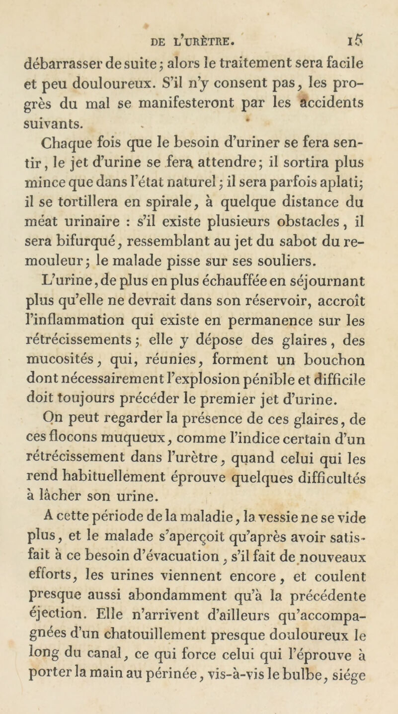 débarrasser de suite; alors le traitement sera facile et peu douloureux. S’il n’y consent pas, les pro- grès du mal se manifesteront par les accidents suivants. Chaque fois que le besoin d’uriner se fera sen- tir, le jet d’urine se fera attendre; il sortira plus mince que dans l’état naturel ; il sera parfois aplati; il se tortillera en spirale, à quelque distance du méat urinaire : s’il existe plusieurs obstacles, il sera bifurqué, ressemblant au jet du sabot du re- mouleur; le malade pisse sur ses souliers. L’urine, de plus en plus échauffée en séjournant plus qu’elle ne devrait dans son réservoir, accroît l’inflammation qui existe en permanence sur les rétrécissements ; elle y dépose des glaires, des mucosités, qui, réunies, forment un bouchon dont nécessairement l’explosion pénible et difficile doit toujours précéder le premier jet d’urine. On peut regarder la présence de ces glaires, de ces flocons muqueux, comme l’indice certain d’un rétrécissement dans l’urètre, quand celui qui les rend habituellement éprouve quelques difficultés à lâcher son urine. A cette période de la maladie, la vessie ne se vide plus, et le malade s’aperçoit qu’après avoir satis- fait à ce besoin d’évacuation , s’il fait de nouveaux efforts, les urines viennent encore, et coulent presque aussi abondamment qu’à la précédente éjection. Elle n’arrivent d’ailleurs qu’accompa- gnées d’un chatouillement presque douloureux le long du canal, ce qui force celui qui l’éprouve à porter la main au périnée, vis-à-vis le bulbe, siège