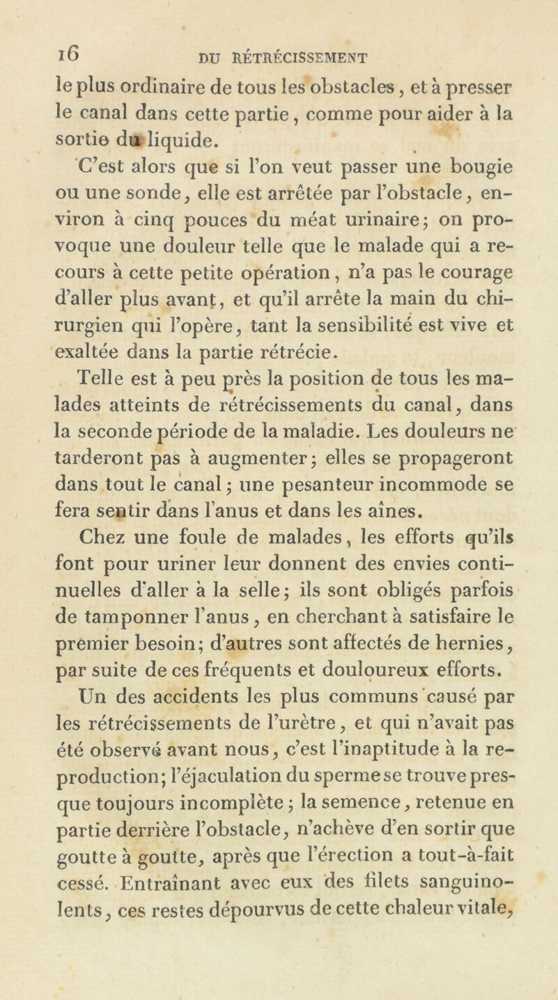 le plus ordinaire de tous les obstacles, et à presser le canal dans cette partie, comme pour aider à la sortie du liquide. C’est alors que si l’on veut passer une bougie ou une sonde, elle est arrêtée par l’obstacle, en- viron à cinq pouces du méat urinaire; on pro- voque une douleur telle que le malade qui a re- cours à cette petite opération , n’a pas le courage d’aller plus avant, et qu’il arrête la main du chi- rurgien qui l’opère, tant la sensibilité est vive et exaltée dans la partie rétrécie. Telle est à peu près la position de tous les ma- lades atteints de rétrécissements du canal, dans la seconde période de la maladie. Les douleurs ne tarderont pas à augmenter; elles se propageront dans tout le canal ; une pesanteur incommode se fera sentir dans l’anus et dans les aines. Chez une foule de malades, les efforts qu’ils font pour uriner leur donnent des envies conti- nuelles d'aller à la selle ; ils sont obligés parfois de tamponner l’anus, en cherchant à satisfaire le premier besoin; d’autres sont affectés de hernies, par suite de ces fréquents et douloureux efforts. Un des accidents les plus communs causé par les rétrécissements de l’urètre, et qui n’avait pas été observé avant nous, c’est l’inaptitude à la re- production; l’éjaculation du sperme se trouve pres- que toujours incomplète ; la semence, retenue en partie derrière l’obstacle, n’achève d’en sortir que goutte à goutte, après que l’érection a tout-à-fait cessé. Entraînant avec eux des filets sanguino- lents, ces restes dépourvus de cette chaleur vitale,