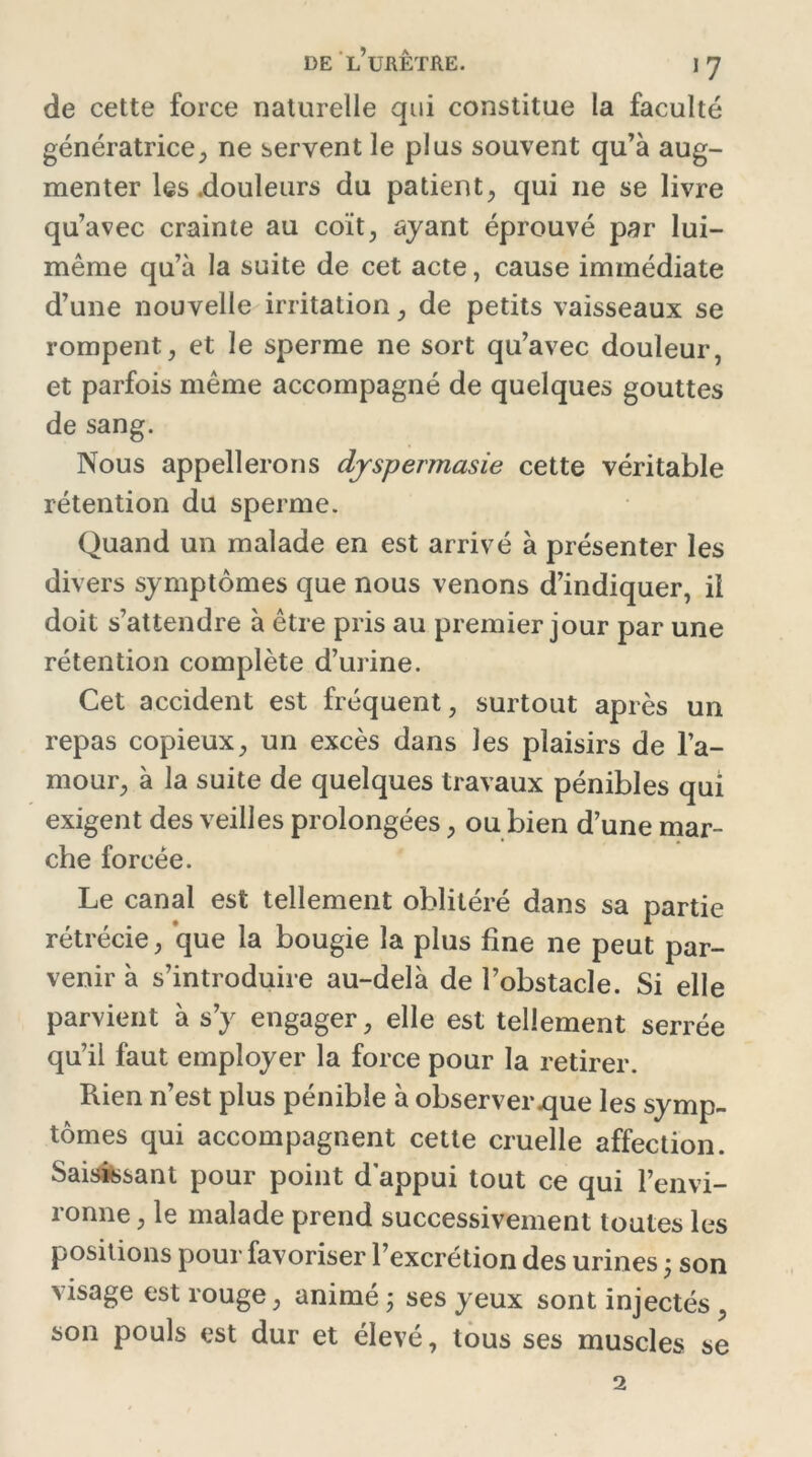 de cette force naturelle qui constitue la faculté génératrice, ne servent le plus souvent qu’à aug- menter les .douleurs du patient, qui 11e se livre qu’avec crainte au coït, ayant éprouvé par lui- même qu’à la suite de cet acte, cause immédiate d’une nouvelle irritation, de petits vaisseaux se rompent, et le sperme ne sort qu’avec douleur, et parfois même accompagné de quelques gouttes de sang. Nous appellerons dyspermasie cette véritable rétention du sperme. Quand un malade en est arrivé à présenter les divers symptômes que nous venons d’indiquer, il doit s’attendre à être pris au premier jour par une rétention complète d’urine. Cet accident est fréquent, surtout après un repas copieux, un excès dans les plaisirs de l’a- mour, à la suite de quelques travaux pénibles qui exigent des veilles prolongées, ou bien d’une mar- che forcée. Le canal est tellement oblitéré dans sa partie rétrécie, que la bougie la plus fine ne peut par- venir à s’introduire au-delà de l’obstacle. Si elle parvient à s’y engager, elle est tellement serrée qu’il faut employer la force pour la retirer. Rien n’est plus pénible à observer que les symp- tômes qui accompagnent cette cruelle affection. Saisissant pour point d appui tout ce qui l’envi- ronne , le malade prend successivement toutes les positions pour favoriser l’excrétion des urines ; son visage est rouge, animé ; ses yeux sont injectés , son pouls est dur et élevé, tous ses muscles se 2