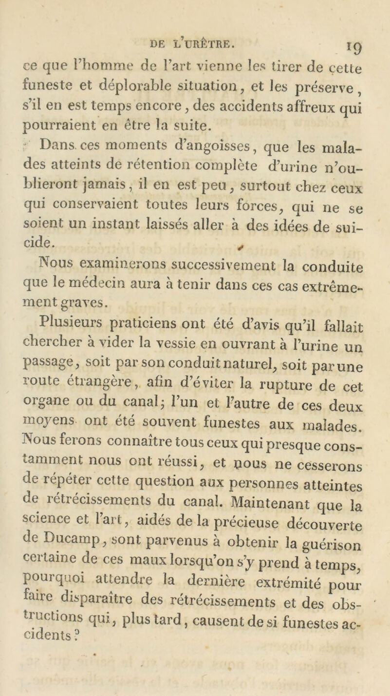 ce que l’homme de l’art vienne les tirer de çetle funeste et déplorable situation , et les préserve, s’il en est temps encore, des accidents affreux qui pourraient en être la suite. ' Dans.ces moments d’angoisses, que les mala- des atteints de rétention complète d’urine n’ou- blieront jamais, il en est peu ; surtout chez ceux qui conservaient toutes leurs forces, qui ne se soient un instant laissés aller à des idées de sui- cide. , Nous examinerons successivement la conduite que le médecin aura à tenir dans ces cas extrême- ment graves. Plusieurs praticiens ont été d’avis qu’il fallait chercher à vider la vessie en ouvrant à l’urine un passage, soit par son conduit naturel, soit par une route étrangère, afin d’éviter la rupture de cet organe ou du canal ; l’un et l’autre de ces deux moyens ont été souvent funestes aux malades. Nous ferons connaître tous ceux qui presque cons- tamment nous ont réussi, et nous ne cesserons de répéter cette question aux personnes atteintes de rétrécissements du canal. Maintenant que la science et l’art, aidés de la précieuse découverte de Ducamp, sont parvenus à obtenir la guérison certaine de ces maux lorsqu’on s’y prend à temps, pourquoi attendre la dernière extrémité pour faire disparaître des rétrécissements et des obs- ' tructions qui, plus tard, causent de si funestes ac- cidents ?