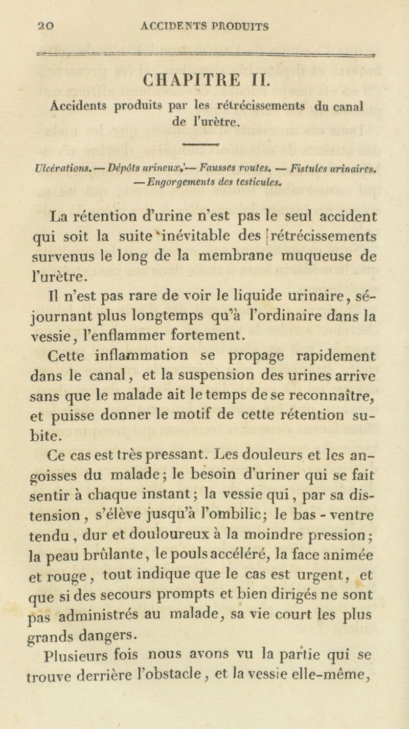 CHAPITRE IL Accidents produits par les rétrécissements du canal de l’urètre. Ulcérations. — Dépôts urineux— Fausses routes. — Fistules urinaires. —Engorgements des testicules. La rétention d’urine n’est pas le seul accident qui soit la suite‘inévitable des |rétrécissements survenus le long de la membrane muqueuse de l’urètre. Il n’est pas rare de voir le liquide urinaire, sé- journant plus longtemps qu^à l’ordinaire dans la vessie, l’enflammer fortement. Cette inflammation se propage rapidement dans le canal, et la suspension des urines arrive sans que le malade ait le temps de se reconnaître, et puisse donner le motif de cette rétention su- bite. Ce cas est très pressant. Les douleurs et les an- goisses du malade ; le besoin d’uriner qui se fait sentir à chaque instant; la vessie qui, par sa dis- tension , s’élève jusqu’à l’ombilic; le bas-ventre tendu , dur et douloureux à la moindre pression ; la peau bridante, le pouls accéléré, la face animée et rouge, tout indique que le cas est urgent, et que si des secours prompts et bien dirigés ne sont pas administrés au malade, sa vie court les plus grands dangers. Plusieurs fois nous avons vu la partie qui se trouve derrière l’obstacle, et la vessie elle-même.