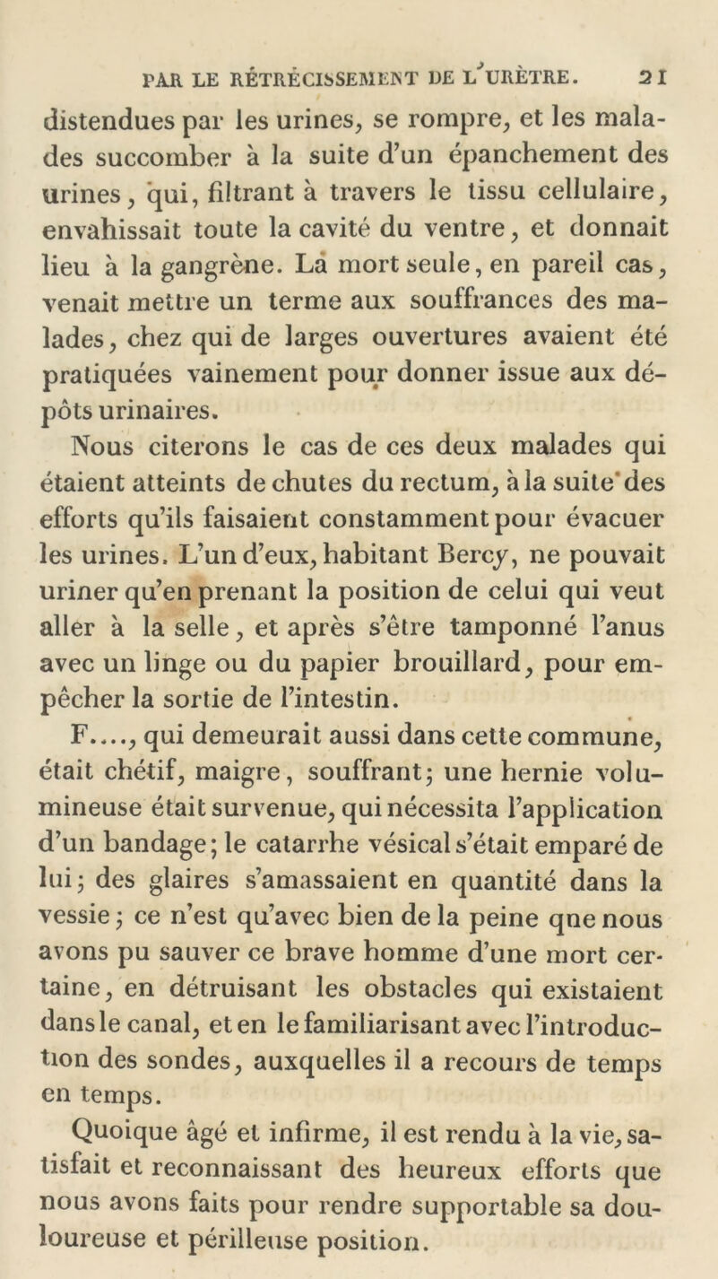 distendues par les urines, se rompre, et les mala- des succomber à la suite d’un épanchement des urines, qui, filtrant à travers le tissu cellulaire, envahissait toute la cavité du ventre, et donnait lieu à la gangrène. La mort seule, en pareil cas, venait mettre un terme aux souffrances des ma- lades, chez qui de larges ouvertures avaient été pratiquées vainement pour donner issue aux dé- pôts urinaires. Nous citerons le cas de ces deux malades qui étaient atteints déchûtes du rectum, à la suite’des efforts qu’ils faisaient constamment pour évacuer les urines. L’un d’eux, habitant Bercy, ne pouvait uriner qu’en prenant la position de celui qui veut aller à la selle, et après s’être tamponné l’anus avec un linge ou du papier brouillard, pour em- pêcher la sortie de l’intestin. F , qui demeurait aussi dans cette commune, était chétif, maigre, souffrant; une hernie volu- mineuse était survenue, qui nécessita l’application d’un bandage; le catarrhe vésical s’était emparé de lui; des glaires s’amassaient en quantité dans la vessie ; ce n’est qu’avec bien de la peine qne nous avons pu sauver ce brave homme d’une mort cer- taine, en détruisant les obstacles qui existaient dans le canal, et en le familiarisant avec l’introduc- tion des sondes, auxquelles il a recours de temps en temps. Quoique âgé et infirme, il est rendu à la vie, sa- tisfait et reconnaissant des heureux efforts que nous avons faits pour rendre supportable sa dou- loureuse et périlleuse position.