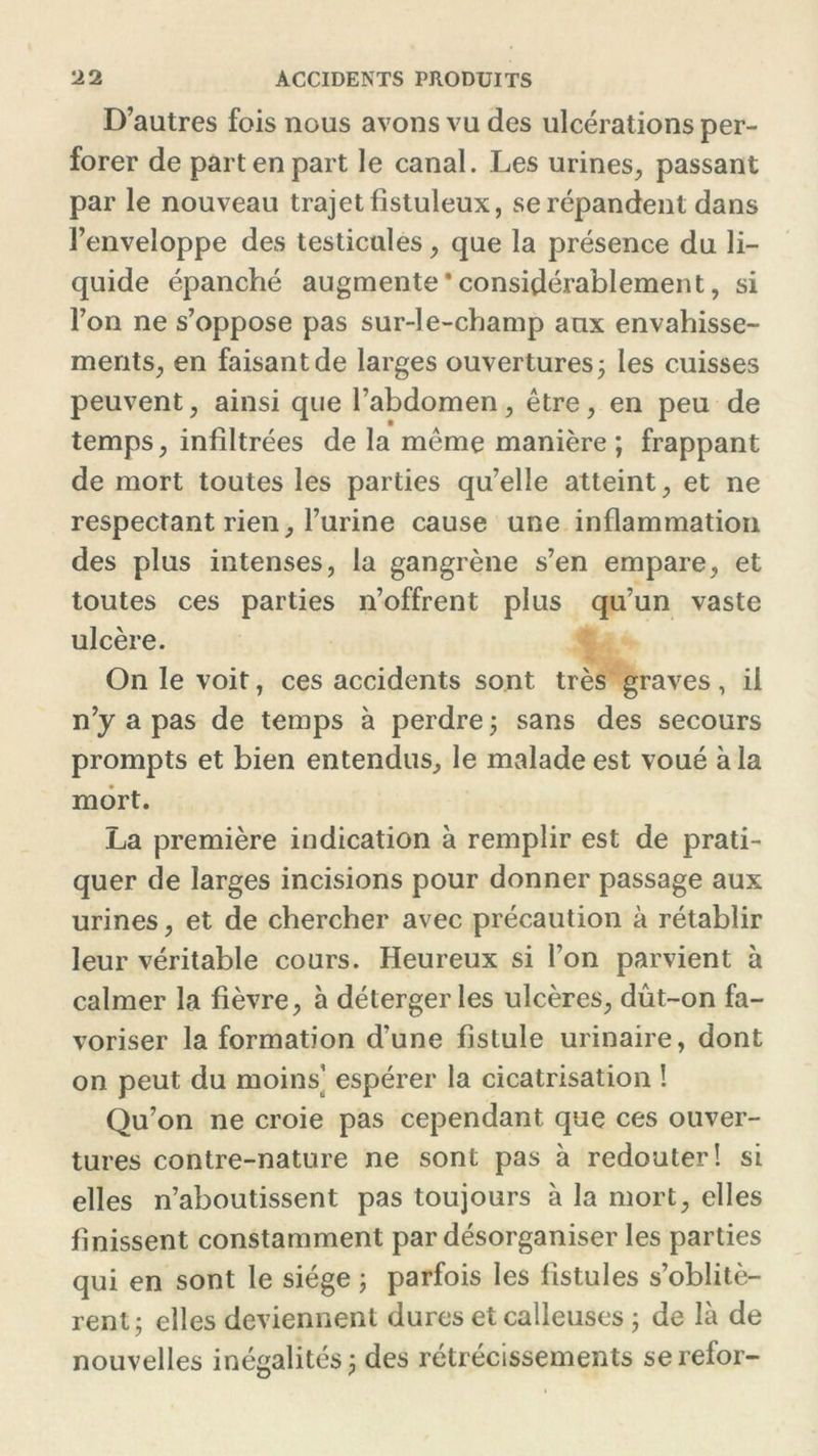 D’autres fois nous avons vu des ulcérations per- forer de part en part le canal. Les urines, passant par le nouveau trajet fîstuleux, se répandent dans l’enveloppe des testicules, que la présence du li- quide épanché augmente * considérablement, si l’on ne s’oppose pas sur-le-champ aux envahisse- ments, en faisant de larges ouvertures ; les cuisses peuvent, ainsi que l’abdomen, être, en peu de temps, infiltrées de la même manière ; frappant de mort toutes les parties qu’elle atteint, et ne respectant rien, l’urine cause une inflammation des plus intenses, la gangrène s’en empare, et toutes ces parties n’offrent plus qu’un vaste ulcère. On le voit, ces accidents sont très graves, il n’y a pas de temps à perdre ; sans des secours prompts et bien entendus, le malade est voué à la mort. La première indication à remplir est de prati- quer de larges incisions pour donner passage aux urines, et de chercher avec précaution à rétablir leur véritable cours. Heureux si l’on parvient à calmer la fièvre, à détergerles ulcères, dût-on fa- voriser la formation d’une fistule urinaire, dont on peut du moins’ espérer la cicatrisation ! Qu’on ne croie pas cependant que ces ouver- tures contre-nature ne sont pas à redouter! si elles n’aboutissent pas toujours à la mort, elles finissent constamment par désorganiser les parties qui en sont le siège ; parfois les fistules s’oblitè- rent; elles deviennent dures et calleuses ; de là de nouvelles inégalités; des rétrécissements se refor-