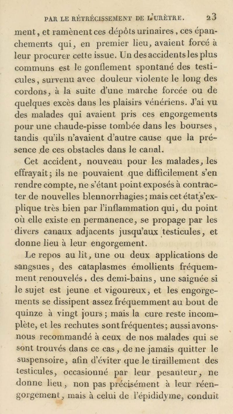 ment, et ramènent ces dépôts urinaires, ces épan- chements qui, en premier lieu, avaient forcé à leur procurer cette issue. Un des accidents les plus communs est le gonflement spontané des testi- cules, survenu avec douleur violente le long des cordons, à la suite d’une marche forcée ou de quelques excès dans les plaisirs vénériens. J’ai vu des malades qui avaient pris ces engorgements pour une chaude-pisse tombée dans les bourses , tandis qu’ils n’avaient d’autre cause que la pré- sence .de ces obstacles dans le canal. Cet accident, nouveau pour les malades, les effrayait; ils ne pouvaient que difficilement s’en rendre compte, ne s’étant point exposés à contrac- ter de nouvelles blennorrhagies; mais cet état s’ex- plique très bien par l’inflammation qui, du point où elle existe en permanence, se propage par les divers canaux adjacents jusqu’aux testicules, et donne lieu à leur engorgement. Le repos au lit, une ou deux applications de sangsues, des cataplasmes émollients fréquem- ment renouvelés, des demi-bains, une saignée si le sujet est jeune et vigoureux, et les engorge- ments se dissipent assez fréquemment au bout de quinze à vingt jours ; mais la cure reste incom- plète, et les rechutes sont fréquentes; aussi avons- nous recommandé à ceux de nos malades qui se sont trouvés dans ce cas , de ne jamais quitter le suspensoire, afin d’éviter que le tiraillement des testicules, occasionné par leur pesanteur, ne donne lieu, non pas précisément à leur réen- gorgemenl, mais à celui de l’épididyme, conduit