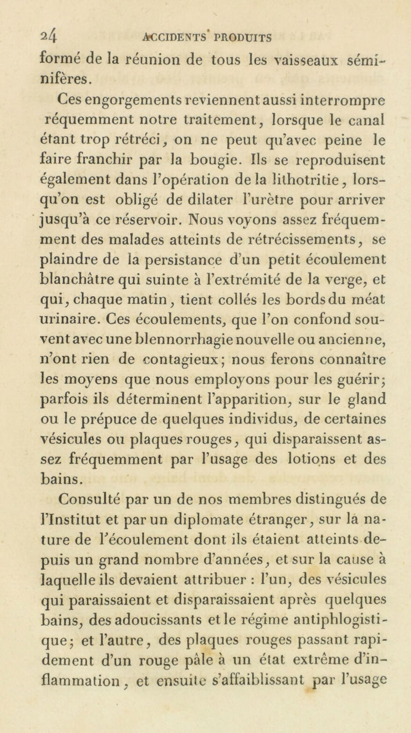 formé de la réunion de tous les vaisseaux sémi~ nifères. Ces engorgements reviennent aussi interrompre réquemment notre traitement, lorsque le canal étant trop rétréci, on ne peut qu’avec peine le faire franchir par la bougie. Ils se reproduisent également dans l’opération delà lithotritie, lors- qu’on est obligé de dilater l’urètre pour arriver jusqu’à ce réservoir. Nous voyons assez fréquem- ment des malades atteints de rétrécissements, se plaindre de la persistance d’un petit écoulement blanchâtre qui suinte à l’extrémité de la verge, et qui, chaque matin, tient collés les bords du méat urinaire. Ces écoulements, que l’on confond sou- vent avec une blennorrhagie nouvelle ou ancienne, n’ont rien de contagieux; nous ferons connaître les moyens que nous employons pour les guérir; parfois ils déterminent l’apparition, sur le gland ou le prépuce de quelques individus, de certaines vésicules ou plaques rouges, qui disparaissent as- sez fréquemment par l’usage des lotions et des bains. Consulté par un de nos membres distingués de l’Institut et par un diplomate étranger, sur la na- ture de l'écoulement dont ils étaient atteints de- puis un grand nombre d’années, et sur la cause à laquelle ils devaient attribuer : l’un, des vésicules qui paraissaient et disparaissaient après quelques bains, des adoucissants et le régime antiphlogisti- que; et l’autre, des plaques rouges passant rapi- dement d’un rouge pâle à un état extrême d’in- flammation, et ensuite s’affaiblissant par l’usage