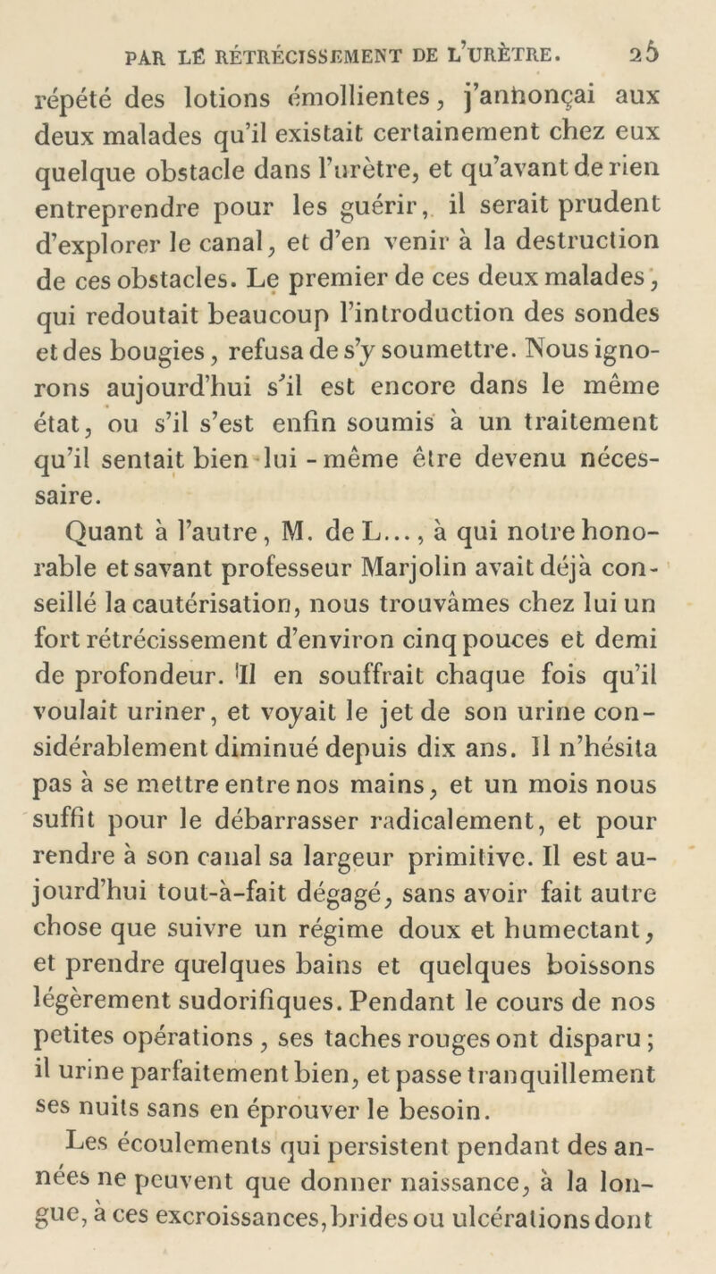 répété des lotions émollientes, j’anhonçai aux deux malades qu’il existait certainement chez eux quelque obstacle dans l’urètre, et qu’avant de rien entreprendre pour les guérir, il serait prudent d’explorer le canal, et d’en venir à la destruction de ces obstacles. Le premier de ces deux malades, qui redoutait beaucoup l’introduction des sondes et des bougies, refusa de s’y soumettre. Nous igno- rons aujourd’hui sfil est encore dans le même état, ou s’il s’est enfin soumis à un traitement qu’il sentait bien lui - même être devenu néces- saire. Quant à l’autre, M. deL..., à qui notre hono- rable et savant professeur Marjolin avait déjà con- seillé la cautérisation, nous trouvâmes chez lui un fort rétrécissement d’environ cinq pouces et demi de profondeur. 'Il en souffrait chaque fois qu’il voulait uriner, et voyait le jet de son urine con- sidérablement diminué depuis dix ans. Il n’hésita pas à se mettre entre nos mains, et un mois nous suffit pour le débarrasser radicalement, et pour rendre à son canal sa largeur primitive. Il est au- jourd’hui tout-à-fait dégagé, sans avoir fait autre chose que suivre un régime doux et humectant, et prendre quelques bains et quelques boissons légèrement sudorifiques. Pendant le cours de nos petites opérations, ses taches rouges ont disparu; il urine parfaitement bien, et passe tranquillement ses nuits sans en éprouver le besoin. Les écoulements qui persistent pendant des an- nées ne peuvent que donner naissance, à la lon- gue, à ces excroissances, brides ou ulcérations dont