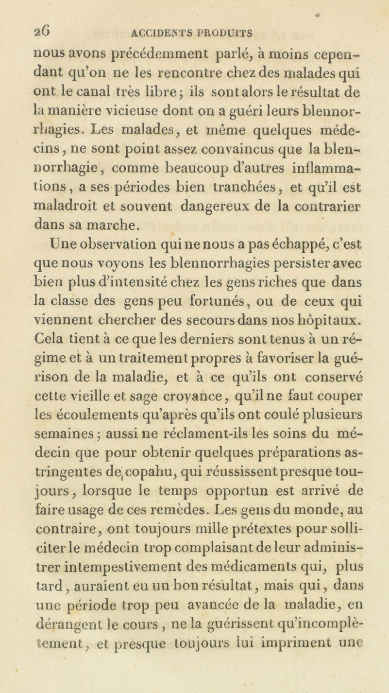 2 6 nous avons précédemment parlé, à moins cepen- dant qu’on ne les rencontre chez des malades qui ont le canal très libre ; ils sont alors le résultat de la manière vicieuse dont on a guéri leurs blennor- rhagies. Les malades, et même quelques méde- cins , ne sont point assez convaincus que la blen- norrhagie, comme beaucoup d’autres inflamma- tions, a ses périodes bien tranchées, et qu’il est maladroit et souvent dangereux de la contrarier dans sa marche. Une observation qui ne nous a pas échappé, c’est que nous voyons les blennorrhagies persister avec bien plus d’intensité chez les gens riches que dans la classe des gens peu fortunés, ou de ceux qui viennent chercher des secours dans nos hôpitaux. Cela tient à ce que les derniers sont tenus à un ré- gime et à un traitement propres à favoriser la gué- rison de la maladie, et à ce qu’ils ont conservé cette vieille et sage croyance, qu’il ne faut couper les écoulements qu’après qu’ils ont coulé plusieurs semaines ; aussi ne réclament-ils les soins du mé- decin que pour obtenir quelques préparations as- tringentes d^copahu, qui réussissent presque tou- jours, lorsque le temps opportun est arrivé de faire usage de ces remèdes. Les gens du monde, au contraire, ont toujours mille prétextes pour solli- citer le médecin trop complaisant de leur adminis- trer intempestivement des médicaments qui, plus tard, auraient eu un bon résultat, mais qui, dans une période trop peu avancée de la maladie, en dérangent le cours , ne la guérissent qu’incomplè- tement, et presque toujours lui impriment une