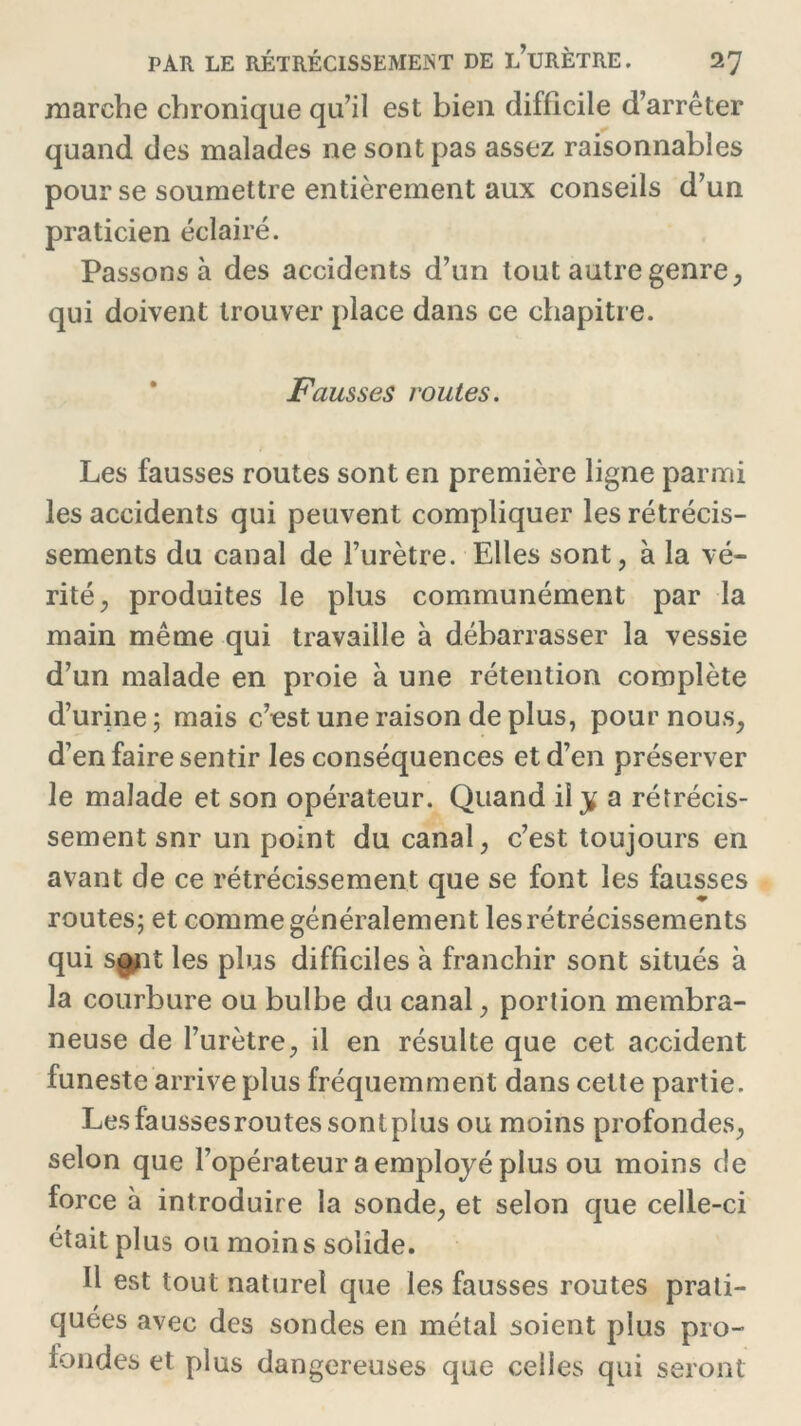 marche chronique qu’il est bien difficile d’arrêter quand des malades ne sont pas assez raisonnables pour se soumettre entièrement aux conseils d’un praticien éclairé. Passons à des accidents d’un tout autre genre, qui doivent trouver place dans ce chapitre. Fausses routes. Les fausses routes sont en première ligne parmi les accidents qui peuvent compliquer les rétrécis- sements du canal de l’urètre. Elles sont, à la vé- rité, produites le plus communément par la main même qui travaille à débarrasser la vessie d’un malade en proie à une rétention complète d’urine ; mais c’est une raison de plus, pour nous, d’en faire sentir les conséquences et d’en préserver le malade et son opérateur. Quand il y a rétrécis- sement snr un point du canal, c’est toujours en avant de ce rétrécissement que se font les fausses routes; et comme généralement les rétrécissements qui sojit les plus difficiles à franchir sont situés à la courbure ou bulbe du canal, portion membra- neuse de l’urètre, il en résulte que cet accident funeste arrive plus fréquemment dans cette partie. Lesfaussesroutessontpius ou moins profondes, selon que l’opérateur a employé plus ou moins de force à introduire la sonde, et selon que celle-ci était plus ou moins solide. Il est tout naturel que les fausses routes prati- quées avec des sondes en métal soient plus pro- fondes et plus dangereuses que celles qui seront