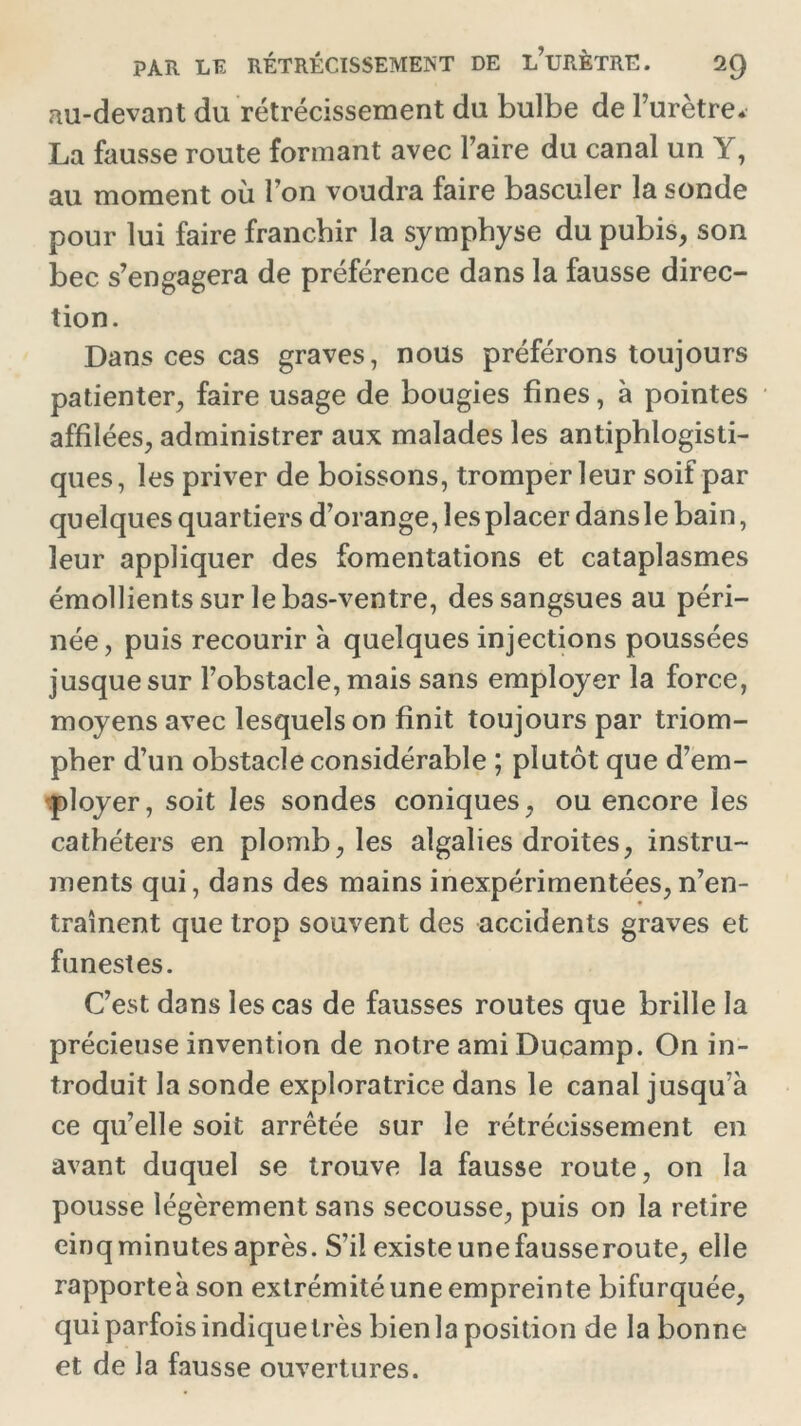 au-devant du rétrécissement du bulbe de l’urètre. La fausse route formant avec Faire du canal un Y, au moment où Fon voudra faire basculer la sonde pour lui faire franchir la symphyse du pubis, son bec s’engagera de préférence dans la fausse direc- tion. Dans ces cas graves, nous préférons toujours patienter, faire usage de bougies fines, à pointes affilées, administrer aux malades les antiphlogisti- ques, les priver de boissons, tromper leur soif par quelques quartiers d’orange, les placer dansle bain, leur appliquer des fomentations et cataplasmes émollients sur le bas-ventre, des sangsues au péri- née, puis recourir à quelques injections poussées jusque sur l’obstacle, mais sans employer la force, moyens avec lesquels on finit toujours par triom- pher d’un obstacle considérable ; plutôt que d’em- ployer, soit les sondes coniques, ou encore les cathéters en plomb, les algalies droites, instru- ments qui, dans des mains inexpérimentées,n’en- traînent que trop souvent des accidents graves et funestes. C’est dans les cas de fausses routes que brille la précieuse invention de notre ami Ducamp. On in- troduit la sonde exploratrice dans le canal jusqu’à ce qu’elle soit arrêtée sur le rétrécissement en avant duquel se trouve la fausse route, on la pousse légèrement sans secousse, puis on la retire cinq minutes après. S’il existe une fausseroute, elle rapporte à son extrémité une empreinte bifurquée, qui parfois indique très bien la position de la bonne et de la fausse ouvertures.