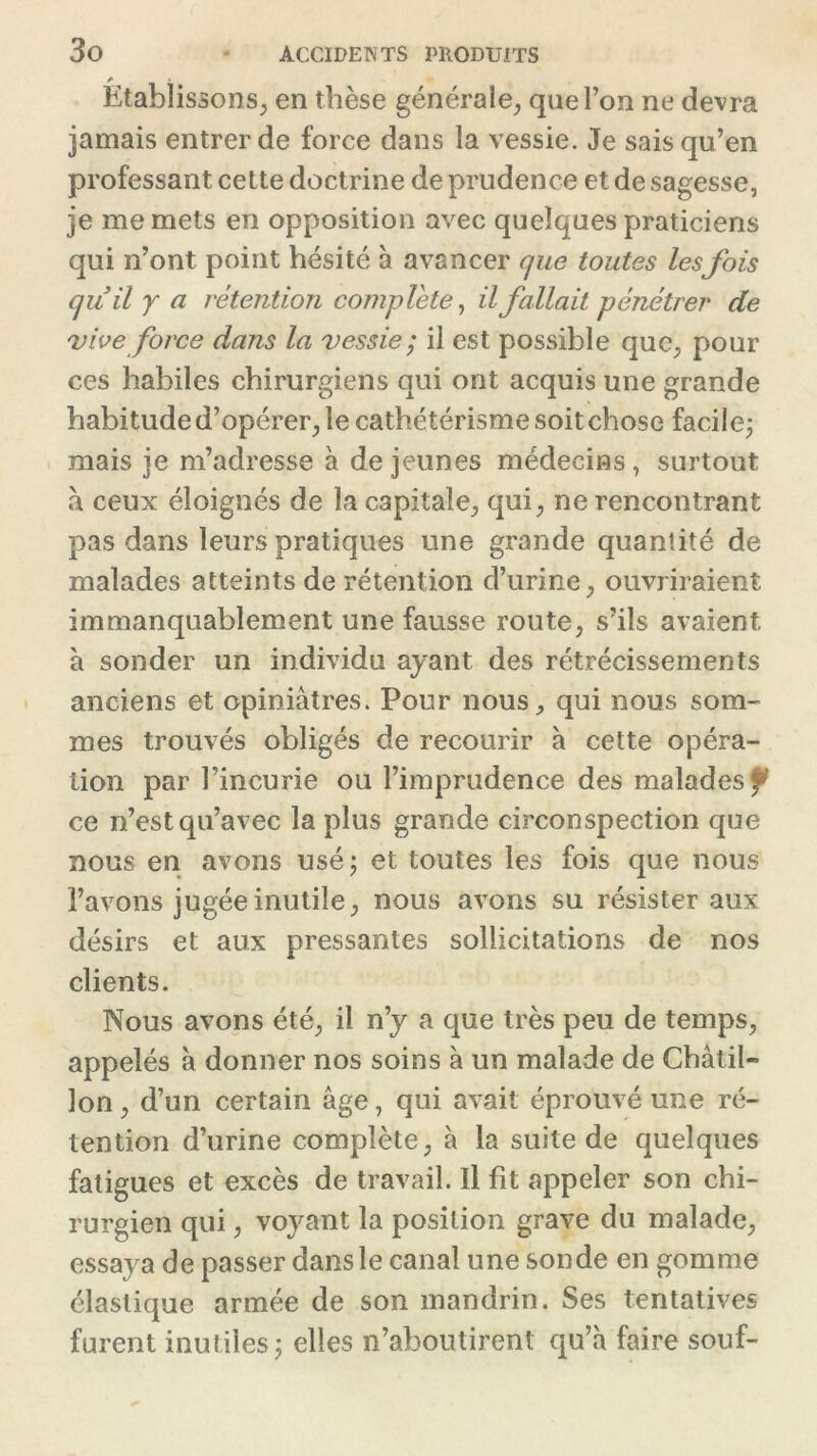 Etablissons, en thèse générale, que l’on ne devra jamais entrer de force dans la vessie. Je sais qu’en professant cette doctrine de prudence et de sagesse, je me mets en opposition avec quelques praticiens qui n’ont point hésité à avancer que toutes lesfois quil y a rétention complété, il fallait pénétrer de vive force dans la vessie; il est possible que, pour ces habiles chirurgiens qui ont acquis une grande habitude d’opérer, le cathétérisme soit chose facile; mais je m’adresse à de jeunes médecins, surtout à ceux éloignés de la capitale, qui, ne rencontrant pas dans leurs pratiques une grande quantité de malades atteints de rétention d’urine, ouvriraient immanquablement une fausse route, s’ils avaient h sonder un individu ayant des rétrécissements anciens et opiniâtres. Pour nous, qui nous som- mes trouvés obligés de recourir à cette opéra- tion par l’incurie ou l’imprudence des malades f ce n’est qu’avec la plus grande circonspection que nous en avons usé; et toutes les fois que nous l’avons jugée inutile, nous avons su résister aux désirs et aux pressantes sollicitations de nos clients. Nous avons été, il n’y a que très peu de temps, appelés à donner nos soins à un malade de Châtil- lon, d’un certain âge, qui avait éprouvé une ré- tention d’urine complète, à la suite de quelques fatigues et excès de travail. Il fit appeler son chi- rurgien qui, voyant la position grave du malade, essaya de passer dans le canal une sonde en gomme élastique armée de son mandrin. Ses tentatives furent inutiles; elles n’aboutirent qu’à faire souf-