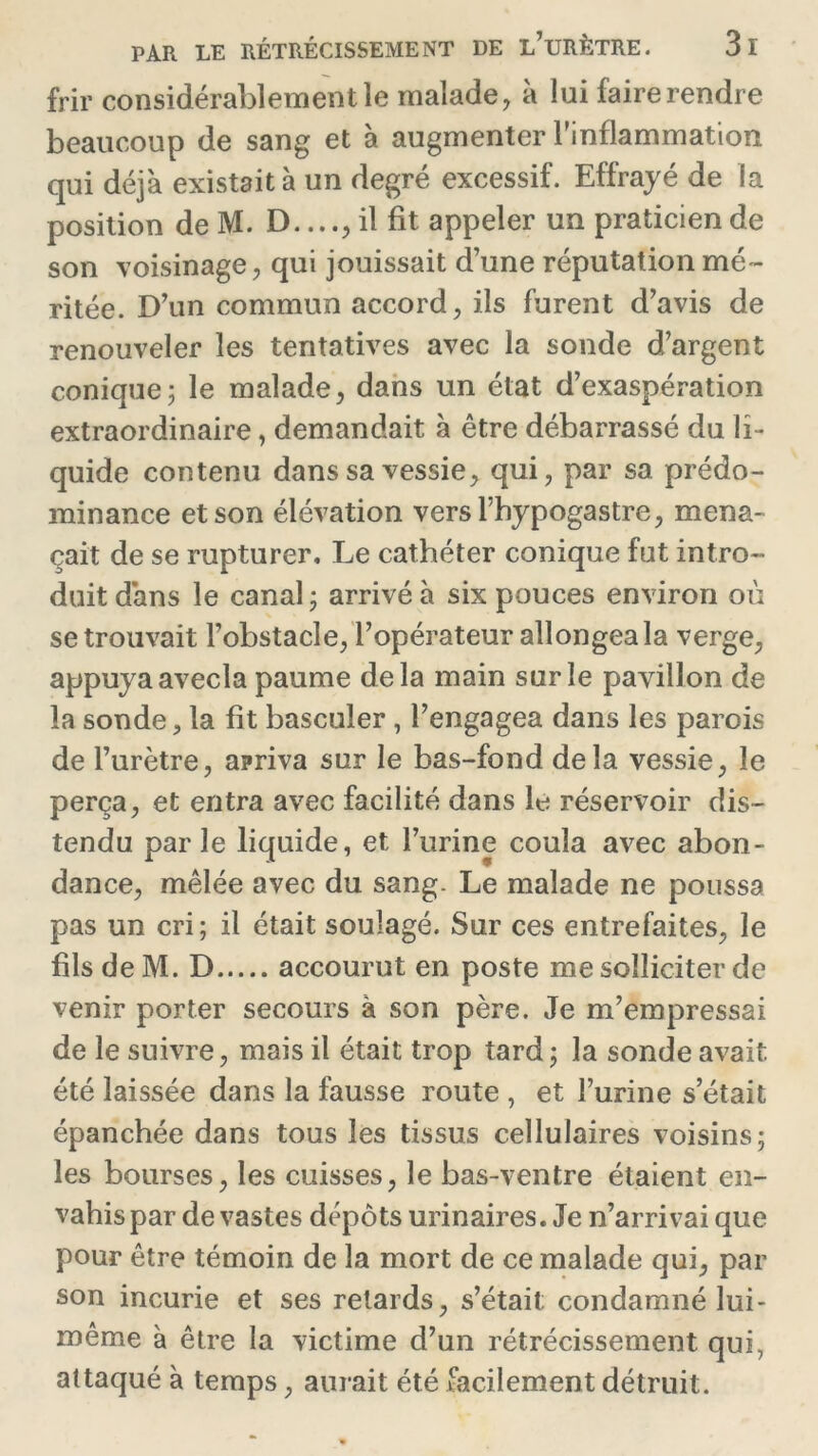 frir considérablement le malade, à lui faire rendre beaucoup de sang et à augmenter l'inflammation qui déjà existait à un degré excessif. Effrayé de la position deM. D....,il fit appeler un praticien de son voisinage, qui jouissait d’une réputation mé- ritée. D’un commun accord, ils furent d’avis de renouveler les tentatives avec la sonde d’argent conique; le malade, dans un état d’exaspération extraordinaire, demandait à être débarrassé du li- quide contenu dans sa vessie, qui, par sa prédo- minance et son élévation versl’hypogastre, mena- çait de se rupturer. Le cathéter conique fut intro- duit dans le canal; arrivé à six pouces environ où se trouvait l’obstacle, l’opérateur allongea la verge, appuya avecla paume delà main sur le pavillon de la sonde, la fit basculer, l’engagea dans les parois de l’urètre, apriva sur le bas-fond delà vessie, le perça, et entra avec facilité dans le réservoir dis- tendu parle liquide, et l’urine coula avec abon- dance, mêlée avec du sang. Le malade ne poussa pas un cri; il était soulagé. Sur ces entrefaites, le fils de M. D accourut en poste me solliciter de venir porter secours à son père. Je m’empressai de le suivre, mais il était trop tard; la sonde avait été laissée dans la fausse route , et l’urine s’était épanchée dans tous les tissus cellulaires voisins; les bourses, les cuisses, le bas-ventre étaient en- vahis par dévastés dépôts urinaires. Je n’arrivai que pour être témoin de la mort de ce malade qui, par son incurie et ses retards, s’était: condamné lui- même à être la victime d’un rétrécissement qui, attaqué à temps, aurait été facilement détruit.