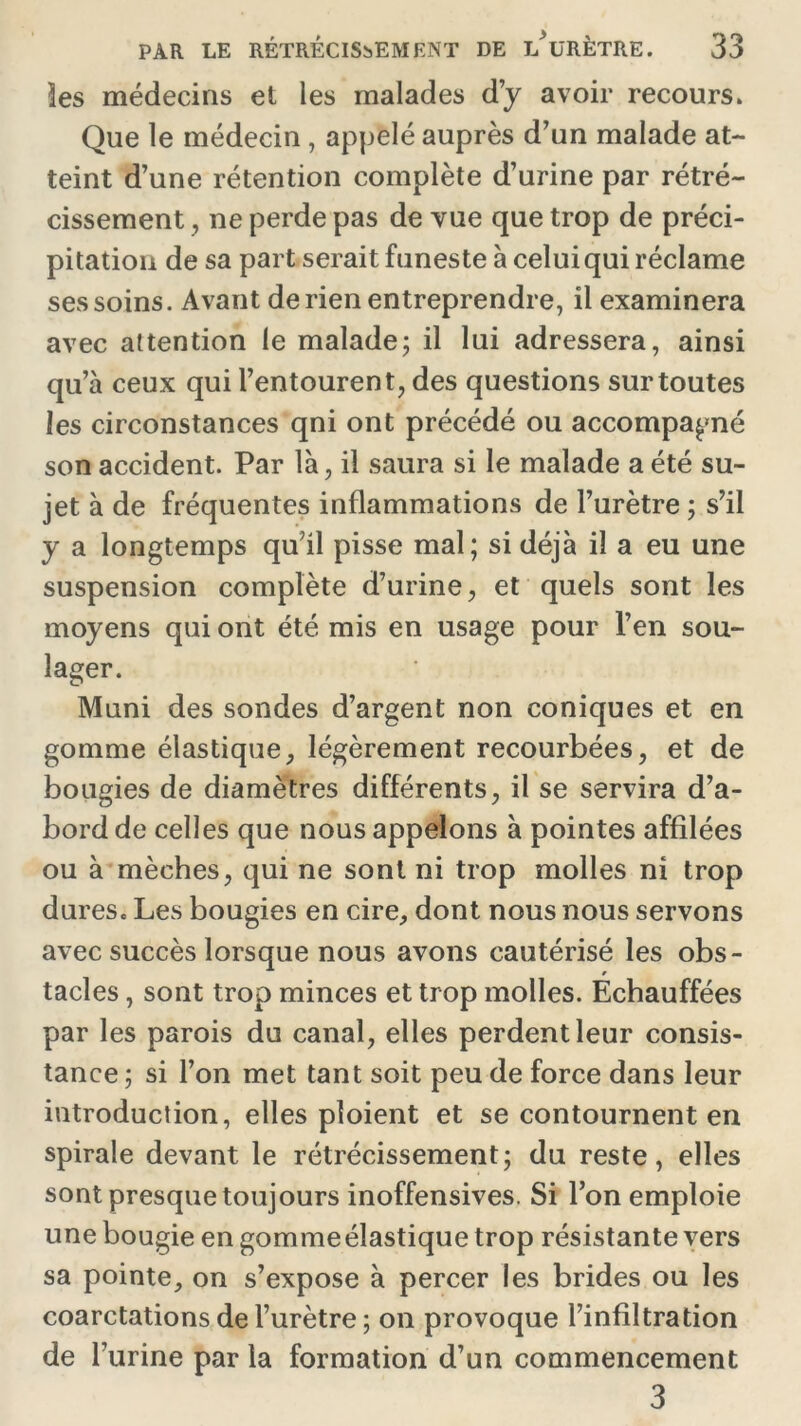 les médecins et les malades d’y avoir recours. Que le médecin , appelé auprès d’un malade at- teint d’une rétention complète d’urine par rétré- cissement , ne perde pas de vue que trop de préci- pitation de sa part serait funeste à celui qui réclame ses soins. Avant de rien entreprendre, il examinera avec attention le malade; il lui adressera, ainsi qu’à ceux qui l’entourent, des questions sur toutes les circonstances qni ont précédé ou accompagné son accident. Par là, il saura si le malade a été su- jet à de fréquentes inflammations de l’urètre ; s’il y a longtemps qu’il pisse mal; si déjà il a eu une suspension complète d’urine, et quels sont les moyens qui ont été mis en usage pour l’en sou- lager. Muni des sondes d’argent non coniques et en gomme élastique, légèrement recourbées, et de bougies de diamètres différents, il se servira d’a- bord de celles que nous appelons à pointes affilées ou à mèches, qui ne sont ni trop molles ni trop dures. Les bougies en cire, dont nous nous servons avec succès lorsque nous avons cautérisé les obs- tacles , sont trop minces et trop molles. Échauffées par les parois du canal, elles perdent leur consis- tance ; si l’on met tant soit peu de force dans leur introduction, elles ploient et se contournent en spirale devant le rétrécissement; du reste, elles sont presque toujours inoffensives. Si l’on emploie une bougie engommeélastiquetrop résistante vers sa pointe, on s’expose à percer les brides ou les coarctations de l’urètre; on provoque l’infiltration de l’urine par la formation d’un commencement 3