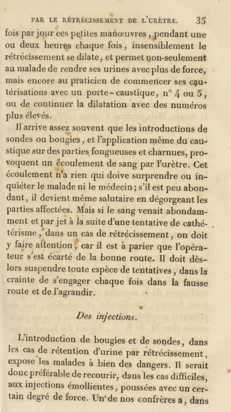 fois par jour ces petites manœuvres, pendant une ou deux heures chaque fois, insensiblement le rétrécissement se dilate, et permet non-seulement au malade de rendre ses urines avec plus de force, mais encore au praticien de commencer ses cau- térisations avec un porte-caustique, n° 4 ou 5, ou de continuer la dilatation avec des numéros plus élevés. Il arrive assez souvent que les introductions de sondes ou bougies, et l’application même du cau- stique sur des parties fongueuses et charnues, pro- voquent un écoulement de sang par l’urètre. Cet écoulement n’a rien qui doive surprendre ou in- quiéter le malade ni le médecin ; s’il est peu abon- dant, il devient même salutaire en dégorgeant les parties affectées. Mais si le sang venait abondam- ment et par jet à la suite d’une tentative de cathé- térisme , dans un cas de rétrécissement, on doit y faire attention, car il est a parier que l’opéra- teur s'est écarté de la bonne route. Il doit dès- lors suspendre toute espèce de tentatives, dans la crainte de s’engager chaque fois dans la fausse roule et de l’agrandir. Des injections. Lintroduction de bougies et de sondes, dans les cas de rétention d’urine par rétrécissement, expose les malades à bien des dangers. Il serait donc préférable de recourir, dans les cas difficiles, aux injections émollientes, poussées avec un cer- tain degré de force. Un de nos confrères a, dans