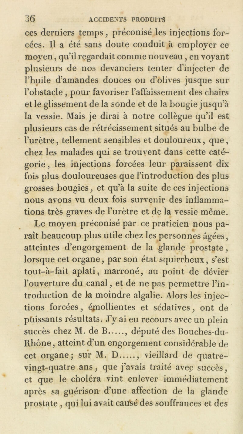 ces derniers temps, préconisé les injections for- cées. Il a été sans doute conduit à employer ce moyen, qu’il regardait comme nouveau, en voyant plusieurs de nos devanciers tenter d’injecter de l’huile d’amandes douces ou d’olives jusque sur l’obstacle , pour favoriser l’affaissement des chairs et le glissement de la sonde et de la bougie jusqu’à la vessie. Mais je dirai à notre collègue qu’il est plusieurs cas de rétrécissement situés au bulbe de l’urètre, tellement sensibles et douloureux, que, chez les malades qui se trouvent dans cette caté- gorie , les injections forcées leur paraissent dix fois plus douloureuses que l’introduction des plus grosses bougies, et qu’à la suite de ces injections nous avons vu deux fois survenir des inflamma- tions très graves de l’urètre et de la vessie même. Le moyen préconisé par ce praticien nous pa- raît beaucoup plus utile chez les personnes âgées , atteintes d’engorgement de la glande prostate, lorsque cet organe, par son état squirrheux, s’est tout-à-fait aplati, marroné, au point de dévier l’ouverture du canal, et de ne pas permettre l’in- troduction de la moindre algalie. Alors les injec- tions forcées, éjnollientes et sédatives, ont de püissants résultats. J’y ai eu recours avec un plein succès chez M. de B , député des Bouches-du- Rhône, atteint d’un engorgement considérable de cet organe; sur M. D , vieillard de quatre- vingt-quatre ans, que j’avais traité avec succès, et que le choléra vint enlever immédiatement après sa guérison d’une affection de la glande prostate , qui lui avait caulsé des souffrances et des