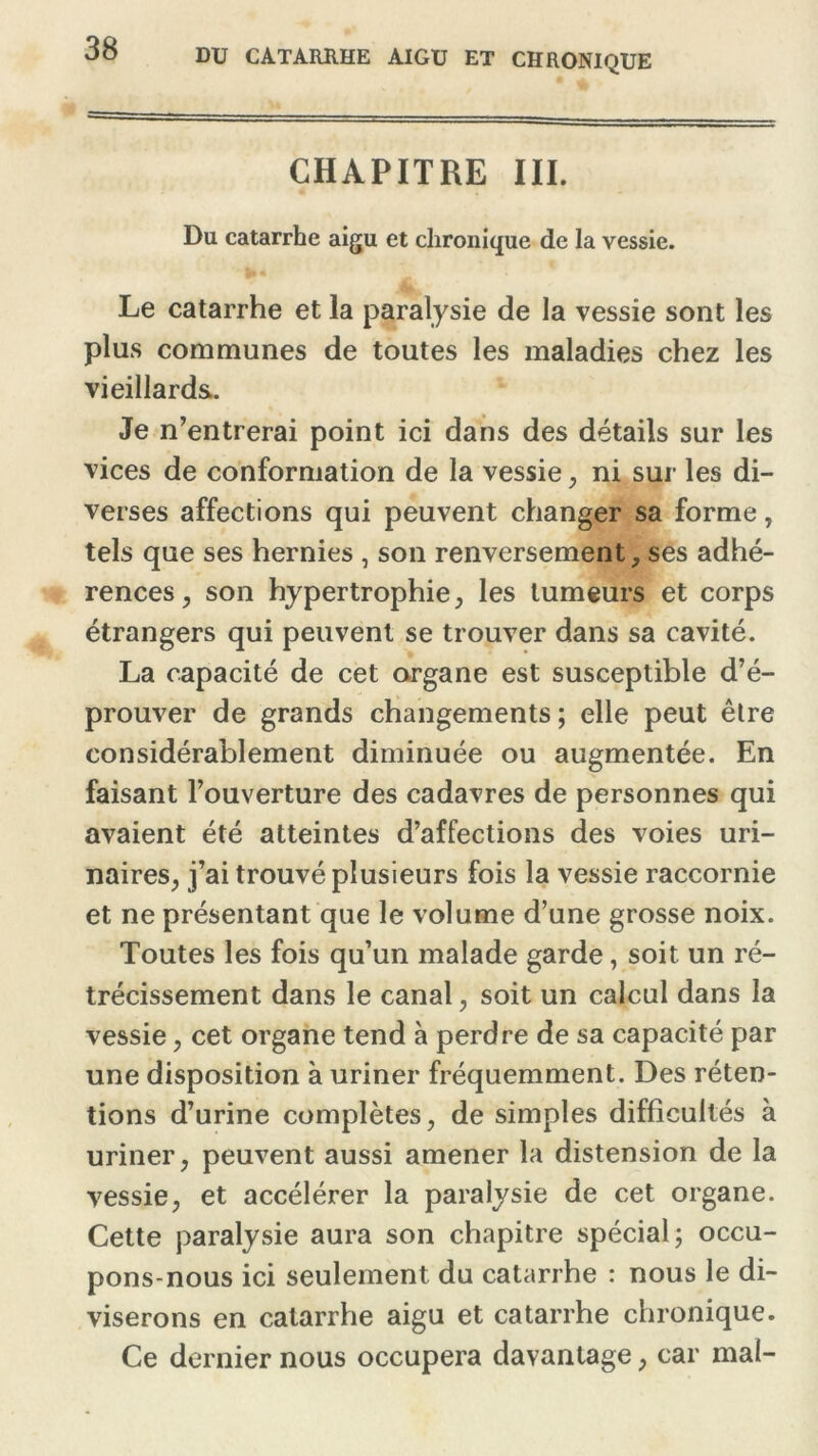 CHAPITRE III. Du catarrhe aigu et chronique de la vessie. Le catarrhe et la paralysie de la vessie sont les plus communes de toutes les maladies chez les vieillards. Je n’entrerai point ici dans des détails sur les vices de conformation de la vessie , ni sur les di- verses affections qui peuvent changer sa forme, tels que ses hernies , son renversement, ses adhé- rences, son hypertrophie, les tumeurs et corps étrangers qui peuvent se trouver dans sa cavité. La capacité de cet organe est susceptible d’é- prouver de grands changements ; elle peut être considérablement diminuée ou augmentée. En faisant l’ouverture des cadavres de personnes qui avaient été atteintes d’affections des voies uri- naires, j’ai trouvé plusieurs fois la vessie raccornie et ne présentant que le volume d’une grosse noix. Toutes les fois qu’un malade garde, soit un ré- trécissement dans le canal, soit un calcul dans la vessie, cet organe tend à perdre de sa capacité par une disposition à uriner fréquemment. Des réten- tions d’urine complètes, de simples difficultés à uriner, peuvent aussi amener la distension de la vessie, et accélérer la paralysie de cet organe. Cette paralysie aura son chapitre spécial ; occu- pons-nous ici seulement du catarrhe : nous le di- viserons en catarrhe aigu et catarrhe chronique. Ce dernier nous occupera davantage, car mal-