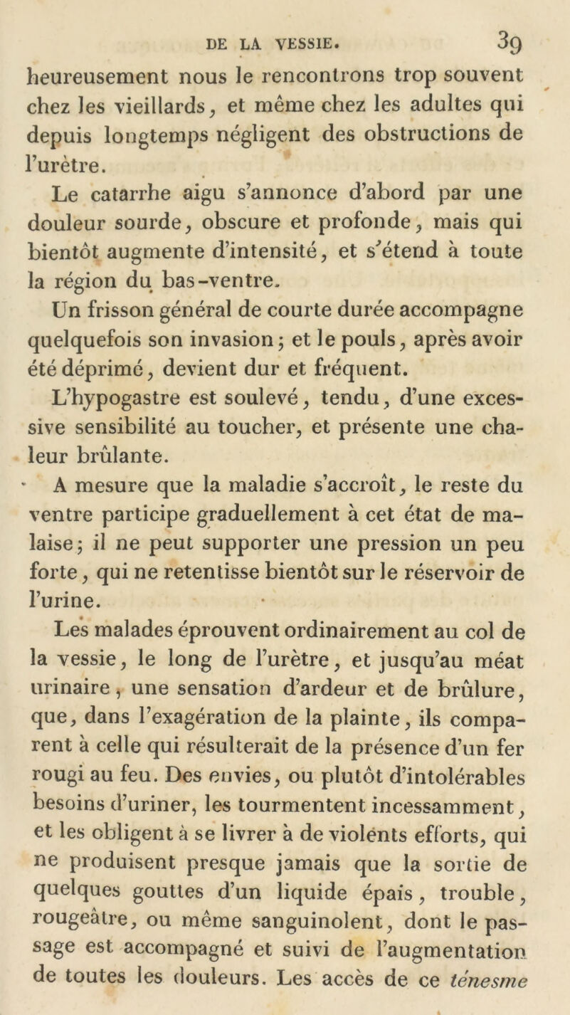 heureusement nous le rencontrons trop souvent chez les vieillards, et même chez les adultes qui depuis longtemps négligent des obstructions de l’urètre. Le catarrhe aigu s’annonce d’abord par une douleur sourde, obscure et profonde, mais qui bientôt augmente d’intensité, et s'étend à toute la région du bas-ventre. Un frisson général de courte durée accompagne quelquefois son invasion ; et le pouls, après avoir été déprimé, devient dur et fréquent. L’hypogastre est soulevé, tendu, d’une exces- sive sensibilité au toucher, et présente une cha- leur brûlante. A mesure que la maladie s’accroît, le reste du ventre participe graduellement à cet état de ma- laise; il ne peut supporter une pression un peu forte, qui ne retentisse bientôt sur le réservoir de l’urine. Les malades éprouvent ordinairement au col de la vessie, le long de l’urètre, et jusqu’au méat urinaire, une sensation d’ardeur et de brûlure, que, dans l’exagération de la plainte, ils compa- rent à celle qui résulterait de la présence d’un fer rougi au feu. Des envies, ou plutôt d’intolérables besoins d’uriner, les tourmentent incessamment, et les obligent à se livrer à de violents efforts, qui ne produisent presque jamais que la sortie de quelques gouttes d’un liquide épais, trouble, rougeâtre, ou même sanguinolent, dont le pas- sage est accompagné et suivi de l’augmentation de toutes les douleurs. Les accès de ce ténesme