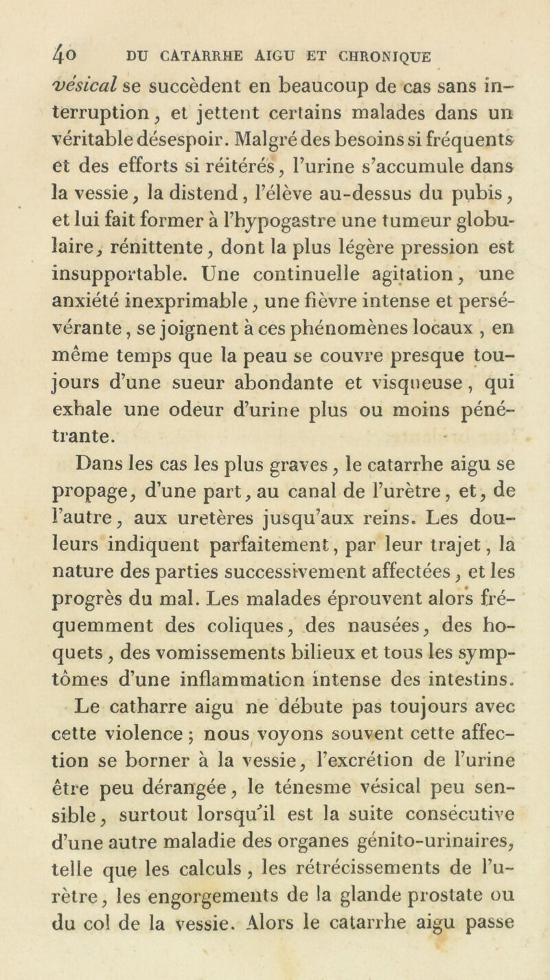 vésical se succèdent en beaucoup de cas sans in- terruption, et jettent certains malades dans un véritable désespoir. Malgré des besoins si fréquents et des efforts si réitérés, burine s’accumule dans la vessie , la distend, l’élève au-dessus du pubis, et lui fait former à l’hypogastre une tumeur globu- laire , rénittente, dont la plus légère pression est insupportable. Une continuelle agitation, une anxiété inexprimable, une fièvre intense et persé- vérante , se joignent à ces phénomènes locaux , en même temps que la peau se couvre presque tou- jours d’une sueur abondante et visqueuse, qui exhale une odeur d’urine plus ou moins péné- trante. Dans les cas les plus graves, le catarrhe aigu se propage, d’une part, au canal de l’urètre, et, de l’autre, aux uretères jusqu’aux reins. Les dou- leurs indiquent parfaitement, par leur trajet, la nature des parties successivement affectées, et les progrès du mal. Les malades éprouvent alors fré- quemment des coliques, des nausées, des ho- quets , des vomissements bilieux et tous les symp- tômes d’une inflammation intense des intestins. Le catharre aigu ne débute pas toujours avec cette violence ; nous voyons souvent cette affec- tion se borner à la vessie, l’excrétion de l’urine être peu dérangée, le ténesme vésical peu sen- sible, surtout lorsqu'il est la suite consécutive d’une autre maladie des organes génito-urinaires, telle que les calculs , les rétrécissements de l’u- rètre, les engorgements de la glande prostate ou du col de la vessie. Alors le catarrhe aigu passe