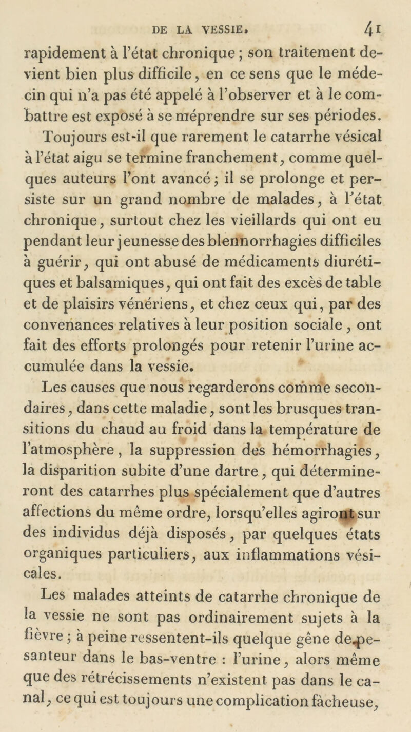 rapidement à l’état chronique ; son traitement de- vient bien plus difficile, en ce sens que le méde- cin qui n’a pas été appelé à l’observer et à le com- battre est exposé à se méprendre sur ses périodes. Toujours est-il que rarement le catarrhe vésical à l’état aigu se termine franchement, comme quel- ques auteurs l’ont avancé ; il se prolonge et per- siste sur un grand nombre de malades, à Tétât chronique, surtout chez les vieillards qui ont eu pendant leur j eunesse des blennorrhagies difficiles à guérir, qui ont abusé de médicaments diuréti- ques et balsamiques, qui ont fait des excès de table et de plaisirs vénériens, et chez ceux qui, par des convenances relatives à leur position sociale , ont fait des efforts prolongés pour retenir l’urine ac- cumulée dans la vessie. Les causes que nous regarderons comme secon- daires, dans cette maladie, sont les brusques tran- sitions du chaud au froid dans la température de l’atmosphère, la suppression des hémorrhagies, la disparition subite d’une dartre, qui détermine- ront des catarrhes plus spécialement que d’autres affections du même ordre, lorsqu’elles agiront sur des individus déjà disposés, par quelques états organiques particuliers, aux inflammations vési- cales. Les malades atteints de catarrhe chronique de la vessie ne sont pas ordinairement sujets à la fièvre ; à peine ressentent-ils quelque gêne de-pe- santeur dans le bas-ventre : l’urine, alors même que des rétrécissements n’existent pas dans le ca- nal, ce qui est toujours une complication fâcheuse.
