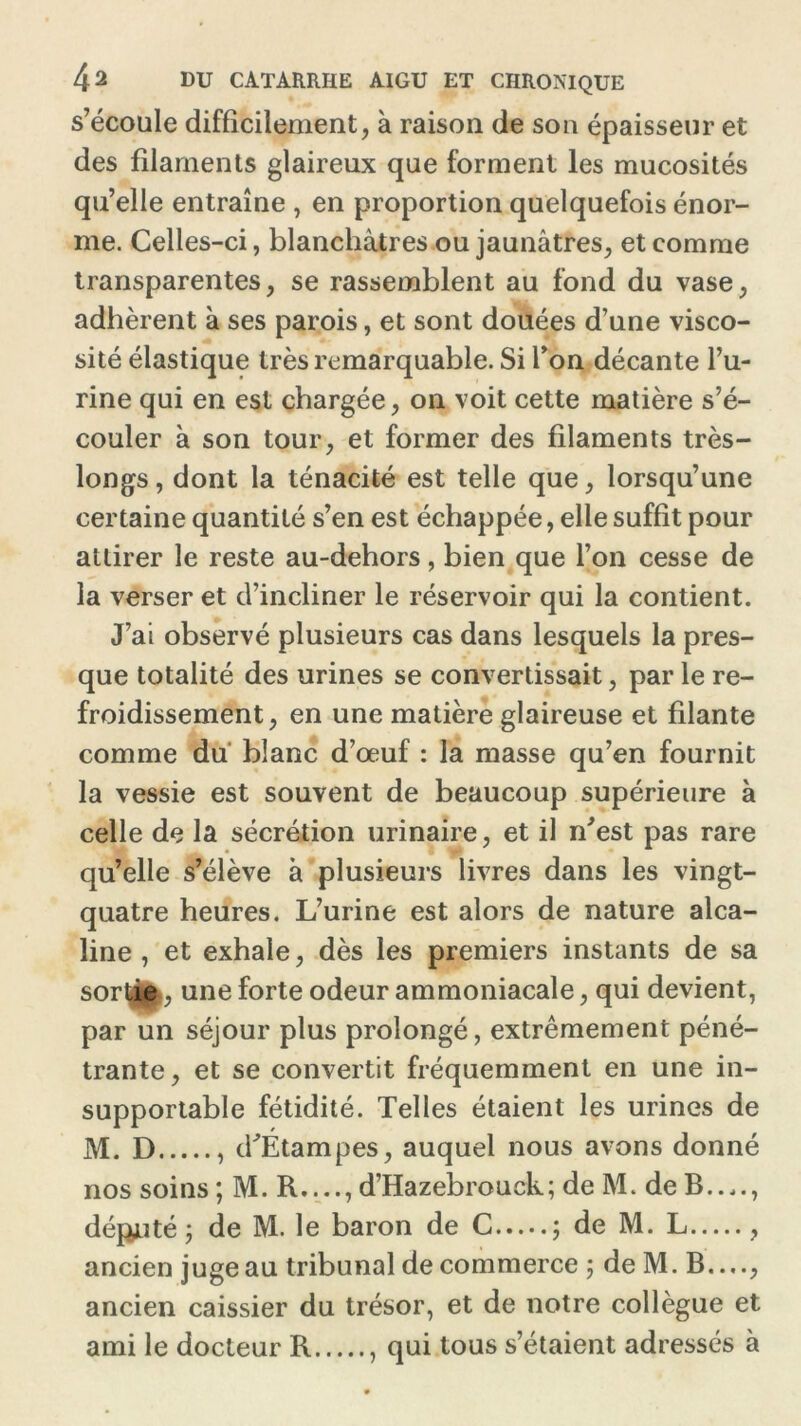 s’écoule difficilement, à raison de son épaisseur et des filaments glaireux que forment les mucosités qu’elle entraîne , en proportion quelquefois énor- me. Celles-ci, blanchâtres ou jaunâtres, et comme transparentes, se rassemblent au fond du vase, adhèrent à ses parois, et sont douées d’une visco- sité élastique très remarquable. Si l’on décante l’u- rine qui en est chargée, on voit cette matière s’é- couler à son tour, et former des filaments très- longs , dont la ténacité est telle que, lorsqu’une certaine quantité s’en est échappée, elle suffit pour attirer le reste au-dehors, bien que l’on cesse de la verser et d’incliner le réservoir qui la contient. J’ai observé plusieurs cas dans lesquels la pres- que totalité des urines se convertissait, par le re- froidissement, en une matière glaireuse et filante comme du blanc d’œuf : la masse qu’en fournit la vessie est souvent de beaucoup supérieure à celle de la sécrétion urinaire, et il n'est pas rare qu’elle s’élève à plusieurs livres dans les vingt- quatre heures. L’urine est alors de nature alca- line , et exhale, dès les premiers instants de sa sortiei, une forte odeur ammoniacale, qui devient, par un séjour plus prolongé, extrêmement péné- trante, et se convertit fréquemment en une in- supportable fétidité. Telles étaient les urines de M. D , d'Étampes, auquel nous avons donné nos soins ; M. R...., d’Hazebrouck; de M. de B...., déjanté j de M. le baron de C ; de M. L , ancien juge au tribunal de commerce ; de M. B...., ancien caissier du trésor, et de notre collègue et ami le docteur R , qui tous s’étaient adressés à
