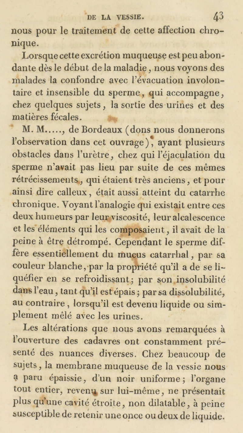 nous pour le traitement de cette affection chro- nique. Lorsque cette excrétion muqueuse est peu abon- dante dès le début de la maladie , nous voyons des malades la confondre avec l’évacuation involon- taire et insensible du sperme, qui accompagne, chez quelques sujets, la sortie des urines et des matières fécales. M. M , de Bordeaux (dons nous donnerons l’observation dans cet ouvrage), ayant plusieurs obstacles dans l’urètre, chez qui l’éjaculation du sperme n’avait pas lieu par suite de ces mêmes rétrécissements, qui étaient très anciens, et pour ainsi dire calleux, était aussi atteint du catarrhe chronique. Voyant l’analogie qui existait entre ces deux humeurs par leur viscosité, leur alcalescence et les éléments qui les composaient, il avait de la peine à être détrompé. Cependant le sperme dif- fère essentiellement du mucus catarrhal, par sa couleur blanche, par la propriété qu’il a de se li- quéfier en se refroidissant ; par son insolubilité dans l’eau, tant qu’il est épais ; par sa dissolubilité, au contraire , lorsqu’il est devenu liquide ou sim- plement mêlé avec les urines. Les altérations que nous avons remarquées à l’ouverture des cadavres ont constamment pré- senté des nuances diverses. Chez beaucoup de sujets, la membrane muqueuse de la vessie nous a paru épaissie, d’un noir uniforme; l’organe tout entier, revenu sur lui-même, ne présentait plus qu’une cavité étroite, non dilatable, à peine susceptible de retenir une once ou deux de liquide.