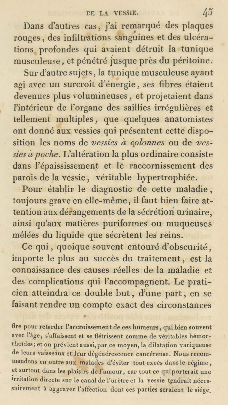 Dans d’autres cas, j’ai remarqué des plaques rouges, des infiltrations sanguines et des ulcéra- tions profondes qui avaient détruit la tunique musculeuse, et pénétré jusque près du péritoine. Sur d’autre sujets, la tunique musculeuse ayant agi avec un surcroît d'énergie, ses fibres étaient devenues plus volumineuses, et projetaient dans l’intérieur de l’organe des saillies irrégulières et tellement multiples, que quelques anatomistes ont donné aux vessies qui présentent cette dispo- sition les noms de vessies a cplonnes ou de ves- sies b poche. L’altération la plus ordinaire consiste dans l’épaississement et le raccornissement des parois de la vessie, véritable hypertrophiée. Pour établir le diagnostic de cette maladie, toujours grave en elle-même, il faut bien faire at- tention aux dérangements de la sécrétion urinaire, ainsi qu’aux matières puriformes ou muqueuses mêlées du liquide que sécrètent les reins. Ce qui, quoique souvent entouré d’obscurité, importe le plus au succès du traitement, est la connaissance des causes réelles de la maladie et des complications qui l’accompagnent. Le prati- cien atteindra ce double but, d’une part, en se faisant rendre un compte exact des circonstances fire pour retarder l’accroissement de ces humeurs, qui bien souvent avec l’âge, s’affaissent et se flétrissent comme de véritables hémor- rhoïdes; et on prévient aussi, par ce moyen, la dilatation variqueuse de leurs vaisseaux et leur dégénérescence cancéreuse. Nous recom- mandons en outre aux malades d’éviter tout excès dans le régime, et surtout dans les plaisirs de l’amour, car tout ce qui porterait une 1rritation directe sur le canal de l’urètre et la vessie tpndrait néces- sairement à aggraver l’affection dont ces parties seraient le siège.