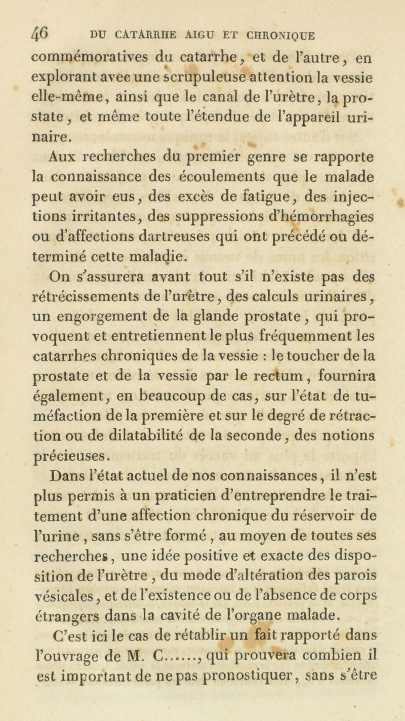 commémoratives du catarrhe, et de l’autre, en * * explorant avec une scrupuleuse attention la vessie elle-même, ainsi que le canal de l’urètre, la pro- state , et même toute l’étendue de l’appareil uri- naire. Aux recherches du premier genre se rapporte la connaissance des écoulements que le malade peut avoir eus, des excès de fatigue, des injec- tions irritantes, des suppressions d’hémorrhagies ou d’affections dartreuses qui ont précédé ou dé- terminé cette maladie. On s'assurera avant tout s’il n’existe pas des rétrécissements de l’urètre, des calculs urinaires, un engorgement de la glande prostate, qui pro- voquent et entretiennent le plus fréquemment les catarrhes chroniques de la vessie : le toucher de la prostate et de la vessie par le rectum, fournira également, en beaucoup de cas, sur l’état de tu- méfaction de la première et sur le degré de rétrac- tion ou de dilatabilité de la seconde, des notions précieuses. Dans l’état actuel de nos connaissances, il n’est plus permis à un praticien d’entreprendre le trai- tement d’une affection chronique du réservoir de l’urine , sans s’être formé , au moyen de toutes ses recherches, une idée positive et exacte des dispo- sition de l’urètre , du mode d’altération des parois vésicales, et de l'existence ou de l’absence de corps étrangers dans la cavité de l’organe malade. C’est ici le cas de rétablir un fait rapporté dans l’ouvrage de M. C , qui prouvera combien il est important de ne pas pronostiquer, sans s'être