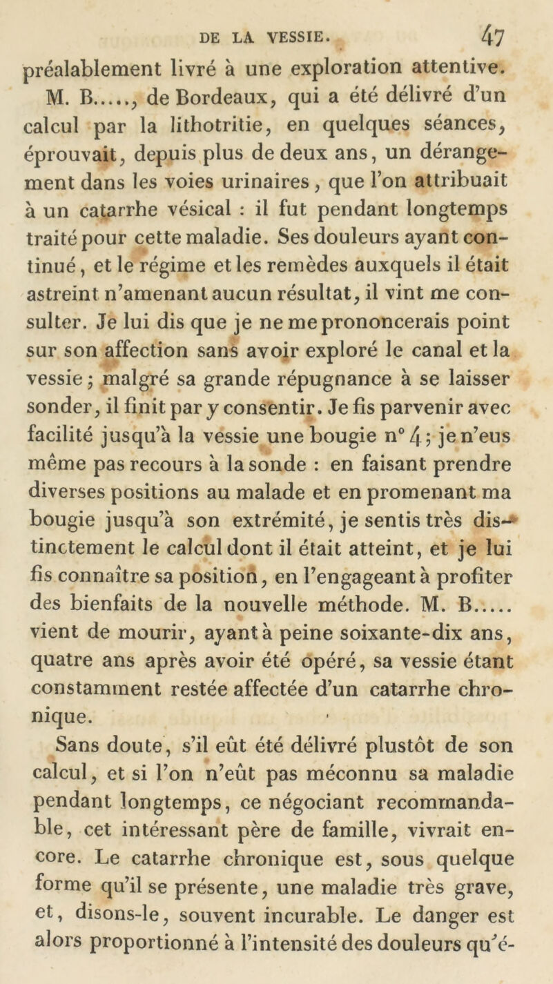 préalablement livré à une exploration attentive. M. B , de Bordeaux, qui a été délivré d’un calcul par la lithotritie, en quelques séances, éprouvait, depuis plus de deux ans, un dérange- ment dans les voies urinaires, que l’on attribuait à un catarrhe vésical : il fut pendant longtemps traité pour cette maladie. Ses douleurs ayant con- tinué , et le régime et les remèdes auxquels il était astreint n’amenant aucun résultat, il vint me con- sulter. Je lui dis que je ne me prononcerais point sur son affection sans avoir exploré le canal et la vessie ; malgré sa grande répugnance à se laisser sonder, il finit par y consentir. Je fis parvenir avec facilité jusqu’à la vessie une bougie n°4; je n’eus meme pas recours à la sonde : en faisant prendre diverses positions au malade et en promenant ma bougie jusqu’à son extrémité, je sentis très dis-^ tinctement le calcul dont il était atteint, et je lui fis connaître sa position, en l’engageant à profiter des bienfaits de la nouvelle méthode. M. B vient de mourir, ayant à peine soixante-dix ans, quatre ans après avoir été opéré, sa vessie étant constamment restée affectée d’un catarrhe chro- nique. Sans doute, s’il eût été délivré plustôt de son calcul, et si l’on n’eût pas méconnu sa maladie pendant longtemps, ce négociant recommanda- ble, cet intéressant père de famille, vivrait en- core. Le catarrhe chronique est, sous quelque forme qu’il se présente, une maladie très grave, et, disons-le, souvent incurable. Le danger est alors proportionné à l’intensité des douleurs qu'é-