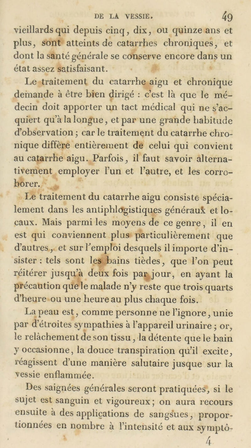 vieillards qui depuis cinq, dix, ou quinze ans et plus, sont atteints de catarrhes chroniques, et dont la santé générale se conserve encore dans un état assez satisfaisant. Le traitement du catarrhe aigu et chronique demande à être bien dirigé : c’est là que le mé- decin doit apporter un tact médical qui ne s’ac- quiert qu a la longue, et par une grande habitude d’observation ; car le traitement du catarrhe chro- nique diffère entièrement de celui qui convient au catarrhe aigu. Parfois, il faut savoir alterna- tivement employer l’un et l’autre, et les corro- borer. Le traitement du catarrhe aigu consiste spécia- lement dans les antiphlogistiques généraux et lo- caux. Mais parmi les moyens de ce genre, il en est qui conviennent plus particulièrement que d’autres, et sur Remploi desquels il importe d’in- sister : tels sont les bains tièdes, que l’on peut réitérer jusqu’à deux fois par jour, en ayant la précaution que le malade n’y reste que trois quarts d’heure ou une heure au plus chaque fois. La peau est, comme personne ne l’ignore, unie par d’étroites sympathies à l’appareil urinaire ; or, le relâchement de son tissu, la détente que le bain y occasionne, la douce transpiration qu’il excite, réagissent d’une manière salutaire jusque sur la vessie enflammée. Des saignées générales seront pratiquées, si le sujet est sanguin et vigoureux; on aura recours ensuite à des applications de sangsues, propor- tionnées en nombre à l’intensité et aux symptô- 4