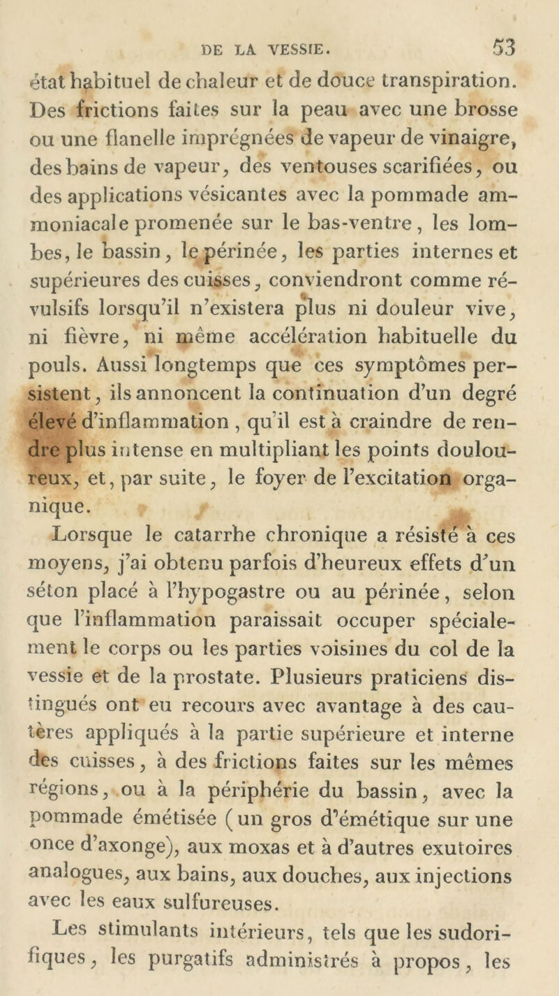 état habituel de chaleur et de douce transpiration. Des frictions faites sur la peau avec une brosse ou une flanelle imprégnées de vapeur de vinaigre, des bains de vapeur, des ventouses scarifiées, ou des applications vésicantes avec la pommade am- moniacale promenée sur le bas-ventre, les lom- bes, le bassin, le périnée, les parties internes et supérieures des cuisses, conviendront comme ré- vulsifs lorsqu’il n’existera plus ni douleur vive, ni fièvre, ni même accélération habituelle du pouls. Aussi longtemps que ces symptômes per- sistent, ils annoncent la continuation d’un degré élevé d’inflammation , qu il est à craindre de ren- dre plus intense en multipliant les points doulou- reux, et, par suite, le foyer de l’excitation orga- nique. Lorsque le catarrhe chronique a résisté à ces moyens, j’ai obtenu parfois d’heureux effets d’un séton placé à l’hypogastre ou au périnée, selon que l’inflammation paraissait occuper spéciale- ment le corps ou les parties voisines du col de la vessie et de la prostate. Plusieurs praticiens dis- tingués ont eu recours avec avantage à des cau- tères appliqués à la partie supérieure et interne des cuisses, à des frictions faites sur les mêmes régions, ou à la périphérie du bassin, avec la pommade émétisée ( un gros d^émétique sur une once d’axonge), aux moxas et à d’autres exutoires analogues, aux bains, aux douches, aux injections avec les eaux sulfureuses. Les stimulants intérieurs, tels que les sudori- fiques , les purgatifs administrés à propos, les