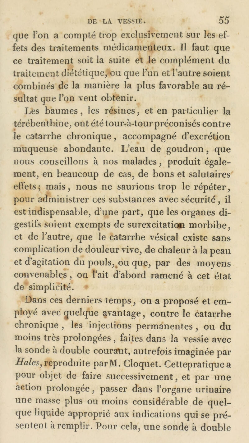 que l’on a compté trop exclusivement sur les ef- fets des traitements médicamenteux. Il faut que ce traitement soit la suite et le complément du traitement diététique, ou que l’un et l’autre soient combinés de la manière la plus favorable au ré- sultat que l’on veut obtenir. Les baumes, les résines, et en particulier la térébenthine, ont été tour-à-tour préconisés contre le catarrhe chronique, accompagné d’excrétion muqueuse abondante. L’eau de goudron, que nous conseillons à nos malades, produit égale- ment, en beaucoup de cas, de bons et salutaires effets; mais, nous ne saurions trop le répéter, pour administrer ces substances avec sécurité, il est indispensable, d’une part, que les organes di- gestifs soient exempts de surexcitation morbibe, et de l'autre, que le catarrhe vésical existe sans complication de douleur vive, de chaleur à la peau et d’agitation du pouls, ou que, par des moyens convenables, on l’ait d’abord ramené à cet état de simplicité. Dans ces derniers temps, on a proposé et em- ployé avec quelque avantage, contre le catarrhe chronique, les injections permanentes , ou du moins très prolongées, faites dans la vessie avec la sonde à double couramt, autrefois imaginée par Haies, reproduite parM. Cloquet. Cettepratique a pour objet de faire successivement, et par une action prolongée, passer dans l’organe urinaire une masse plus ou moins considérable de quel- que liquide approprié aux indications qui se pré- sentent à remplir. Pour cela, une sonde à double
