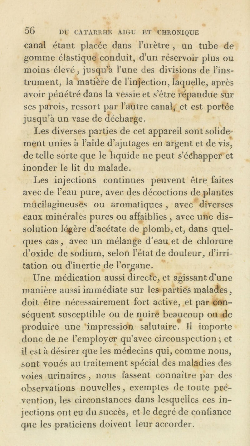 canal étant placée dans l’urètre, un tube de gomme élastique conduit, d’un réservoir plus ou moins élevé, jusqu’à l’une des divisions de l’ins- trument, la matière de l’injection, laquelle, après avoir pénétré dans la vessie et s’être répandue sur ses parois, ressort par l’autre canal, et est portée jusqu’à un vase de décharge. Les diverses parties de cet appareil sont solide- ment unies à l’aide d’ajutages en argent et de vis, de telle sorte que le liquide ne peut s’échapper et inonder le lit du malade. Les injections continues peuvent être faites avec de l’eau pure, avec des décoctions de plantes mucilagineuses ou aromatiques, avec diverses eaux minérales pures ou affaiblies , avec une dis- solution légère d’acétate de plomb, et, dans quel- ques cas, avec un mélange d^eau et de chlorure d’oxide de sodium, selon l’état de douleur, d’irri- tation ou d’inertie de l’organe. Une médication aussi directe, et agissant d’une manière aussi immédiate sur les parties malades, doit être nécessairement fort active, et par con- séquent susceptible ou de nuire beaucoup ou de produire une impression salutaire. Il importe donc de ne l’employer qu’avec circonspection ; et il est à désirer que les médecins qui, comme nous, sont voués au traitement spécial des maladies des voies urinaires, nous fassent connaître par des observations nouvelles, exemptes de toute pré- vention, les circonstances dans lesquelles ces in- jections ont eu du succès, et le degré de confiance que les praticiens doivent leur accorder.